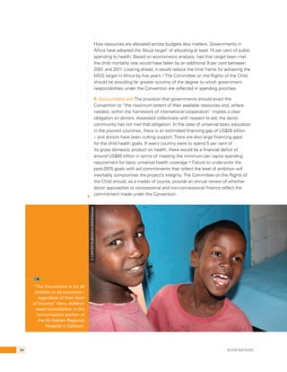 How resources are allocated across budgets also matters. Governments in 
Africa have adopted the ‘Abuja target’ of allocating at least 15 per cent of public 
spending to health. Based on econometric analysis, had that target been met 
the child mortality rate would have fallen by an additional 9 per cent between 
2001 and 2011. Looking ahead, it would reduce the time frame for achieving the 
MDG target in Africa by five years.34 The Committee on the Rights of the Child 
should be providing far greater scrutiny of the degree to which government 
responsibilities under the Convention are reflected in spending priorities. 
5. Accountable aid: The provision that governments should enact the 
Convention to “the maximum extent of their available resources and, where 
needed, within the framework of international cooperation” implies a clear 
obligation on donors. Assessed collectively with respect to aid, the donor 
community has not met that obligation. In the case of universal basic education 
in the poorest countries, there is an estimated financing gap of US$26 billion 
– and donors have been cutting support. There are also large financing gaps 
for the child health goals. If every country were to spend 5 per cent of 
its gross domestic product on health, there would be a financial deficit of 
around US$65 billion in terms of meeting the minimum per capita spending 
requirement for basic universal health coverage.35 Failure to underwrite the 
post-2015 goals with aid commitments that reflect the level of ambition will 
inevitably compromise the project’s integrity. The Committee on the Rights of 
the Child should, as a matter of course, provide an annual review of whether 
donor approaches to concessional and non-concessional finance reflect the 
commitment made under the Convention. 
“The Convention is for all 
children in all countries – 
regardless of their level 
of income.” Here, children 
await consultation in the 
immunization section of 
the Ali-Sabieh Regional 
Hospital in Djibouti. 
© UNICEF/DJBA2014-00030/Seixas 
88 Kevin Watkins 
 