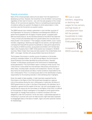 Towards universalism 
Many of the critical examples cited so far are drawn from the experience of 
developing countries. However, the Convention is for all children in all countries, 
regardless of their level of income – and, with the sole exception of the United 
States, all rich countries are signatory. There is a compelling and growing body 
of evidence calling into question the degree to which policymakers in richer 
countries view the Convention as a guide to policy. 
The 2008 financial crisis marked a watershed in most member countries of 
the Organisation for Economic Co-Operation and Development (OECD), as 
governments grappled with the legacy of slower growth, increased public 
debt and fiscal pressure. As the Secretary-General of the OECD has observed 
“many of those who benefited least from growth before the crisis also bore a 
heavy burden in the recession.”36 That category includes children. Cuts in social 
transfers, stagnating or declining real wages for low earners, and high levels of 
unemployment have left the poorest households to make painful adjustments. 
In a majority of OECD countries, young adults and children with families face 
higher risks of poverty than in 2007: Child poverty has increased in 16 OECD 
countries. Rates of basic food insecurity have soared in the United States since 
2007 – once again, families with young children have borne the brunt.37 
The European Commission is another source of evidence on the burden 
carried by vulnerable children. In its 2013 Annual Report, the Commission’s 
Social Protection Committee identified the profound threat a ‘dramatic 
increase’ in child poverty would pose to the transmission of disadvantage 
across generations.38 The Committee’s report is striking on three counts. First, 
it documents in some detail the links between child poverty and exclusion in 
other areas, including health, education and employment. Second, the report 
documents the social policies and labour market conditions responsible for the 
rise in child poverty. Third, it is conspicuously silent on the identification of policy 
responsibility for the shocking reversals in child well-being that it highlights. 
Given the wealth of data available, it might have been expected that the 
Committee on the Rights of the Child would have emerged as a vigorous 
critic of the policies driving the rise in child poverty. In particular, the failure of 
OECD governments to curtail, in the face of that poverty, the relentless rise in 
inequality in general and the wealth of the top 1 per cent would appear to be a 
natural area for enquiry by the Committee on the Rights of the Child. It is difficult 
to find examples of robust investigation of the degree to which governments 
have sought to manage fiscal austerity in a fashion consistent with their 
obligations under the Convention. At the very least, a rights-based approach to 
monitoring in countries with such rich data sources might have been expected 
to disaggregate data on the basis of wealth, region and other potential markers 
for disadvantage. 
“ Cuts in social 
transfers, stagnating 
or declining real 
wages for low earners, 
and high levels of 
unemployment have 
left the poorest 
households to make 
painful adjustments 
Child poverty has 
increased in 16 
OECD countries. ” 
The Convention on the Rights of the Child: Delivery on the promise for children is long overdue 89 
 