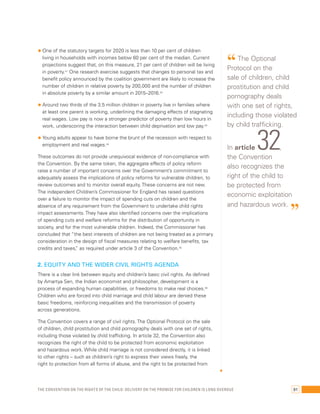 • One of the statutory targets for 2020 is less than 10 per cent of children 
living in households with incomes below 60 per cent of the median. Current 
projections suggest that, on this measure, 21 per cent of children will be living 
in poverty.41 One research exercise suggests that changes to personal tax and 
benefit policy announced by the coalition government are likely to increase the 
number of children in relative poverty by 200,000 and the number of children 
in absolute poverty by a similar amount in 2015–2016.42 
• Around two thirds of the 3.5 million children in poverty live in families where 
at least one parent is working, underlining the damaging effects of stagnating 
real wages. Low pay is now a stronger predictor of poverty than low hours in 
work, underscoring the interaction between child deprivation and low pay.43 
• Young adults appear to have borne the brunt of the recession with respect to 
employment and real wages.44 
These outcomes do not provide unequivocal evidence of non-compliance with 
the Convention. By the same token, the aggregate effects of policy reform 
raise a number of important concerns over the Government’s commitment to 
adequately assess the implications of policy reforms for vulnerable children, to 
review outcomes and to monitor overall equity. These concerns are not new. 
The independent Children’s Commissioner for England has raised questions 
over a failure to monitor the impact of spending cuts on children and the 
absence of any requirement from the Government to undertake child rights 
impact assessments. They have also identified concerns over the implications 
of spending cuts and welfare reforms for the distribution of opportunity in 
society, and for the most vulnerable children. Indeed, the Commissioner has 
concluded that “the best interests of children are not being treated as a primary 
consideration in the design of fiscal measures relating to welfare benefits, tax 
credits and taxes,” as required under article 3 of the Convention.45 
2. Equity and the wider civil rights agenda 
There is a clear link between equity and children’s basic civil rights. As defined 
by Amartya Sen, the Indian economist and philosopher, development is a 
process of expanding human capabilities, or freedoms to make real choices.46 
Children who are forced into child marriage and child labour are denied these 
basic freedoms, reinforcing inequalities and the transmission of poverty 
across generations. 
The Convention covers a range of civil rights. The Optional Protocol on the sale 
of children, child prostitution and child pornography deals with one set of rights, 
including those violated by child trafficking. In article 32, the Convention also 
recognizes the right of the child to be protected from economic exploitation 
and hazardous work. While child marriage is not considered directly, it is linked 
to other rights – such as children’s right to express their views freely, the 
right to protection from all forms of abuse, and the right to be protected from 
“ The Optional 
Protocol on the 
sale of children, child 
prostitution and child 
pornography deals 
with one set of rights, 
including those violated 
by child trafficking. 
In article 32, 
the Convention 
also recognizes the 
right of the child to 
be protected from 
economic exploitation 
and hazardous work. ” 
The Convention on the Rights of the Child: Delivery on the promise for children is long overdue 91 
 