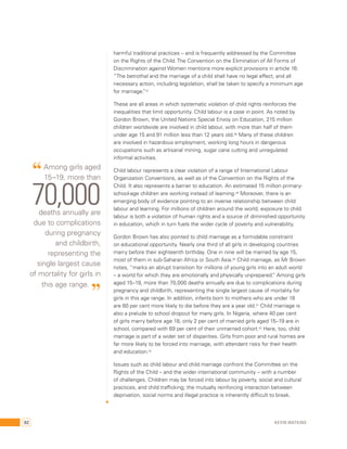harmful traditional practices – and is frequently addressed by the Committee 
on the Rights of the Child. The Convention on the Elimination of All Forms of 
Discrimination against Women mentions more explicit provisions in article 16: 
“The betrothal and the marriage of a child shall have no legal effect, and all 
necessary action, including legislation, shall be taken to specify a minimum age 
for marriage.”47 
These are all areas in which systematic violation of child rights reinforces the 
inequalities that limit opportunity. Child labour is a case in point. As noted by 
Gordon Brown, the United Nations Special Envoy on Education, 215 million 
children worldwide are involved in child labour, with more than half of them 
under age 15 and 91 million less than 12 years old.48 Many of these children 
are involved in hazardous employment, working long hours in dangerous 
occupations such as artisanal mining, sugar cane cutting and unregulated 
informal activities. 
Child labour represents a clear violation of a range of International Labour 
Organization Conventions, as well as of the Convention on the Rights of the 
Child. It also represents a barrier to education. An estimated 15 million primary-school- 
age children are working instead of learning.49 Moreover, there is an 
emerging body of evidence pointing to an inverse relationship between child 
labour and learning. For millions of children around the world, exposure to child 
labour is both a violation of human rights and a source of diminished opportunity 
in education, which in turn fuels the wider cycle of poverty and vulnerability. 
Gordon Brown has also pointed to child marriage as a formidable constraint 
on educational opportunity. Nearly one third of all girls in developing countries 
marry before their eighteenth birthday. One in nine will be married by age 15, 
most of them in sub-Saharan Africa or South Asia.50 Child marriage, as Mr Brown 
notes, “marks an abrupt transition for millions of young girls into an adult world 
– a world for which they are emotionally and physically unprepared.” Among girls 
aged 15–19, more than 70,000 deaths annually are due to complications during 
pregnancy and childbirth, representing the single largest cause of mortality for 
girls in this age range. In addition, infants born to mothers who are under 18 
are 60 per cent more likely to die before they are a year old.51 Child marriage is 
also a prelude to school dropout for many girls. In Nigeria, where 40 per cent 
of girls marry before age 18, only 2 per cent of married girls aged 15–19 are in 
school, compared with 69 per cent of their unmarried cohort.52 Here, too, child 
marriage is part of a wider set of disparities. Girls from poor and rural homes are 
far more likely to be forced into marriage, with attendant risks for their health 
and education.53 
Issues such as child labour and child marriage confront the Committee on the 
Rights of the Child – and the wider international community – with a number 
of challenges. Children may be forced into labour by poverty, social and cultural 
practices, and child trafficking; the mutually reinforcing interaction between 
deprivation, social norms and illegal practice is inherently difficult to break. 
“ Among girls aged 
15–19, more than 70,000 
deaths annually are 
due to complications 
during pregnancy 
and childbirth, 
representing the 
single largest cause 
of mortality for girls in 
this age range. ” 
92 Kevin Watkins 
 