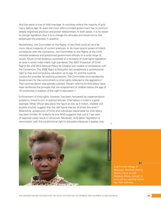 And the same is true of child marriage. In countries where the majority of girls 
marry before age 18, even the most reform-minded government has to confront 
deeply engrained practices and power relationships. In both cases, it is far easier 
to change legislation than it is to change the attitudes and social norms that 
perpetuate the practices in question. 
Nonetheless, the Committee on the Rights of the Child could act as a far 
more robust inspector of current practices. In its most recent review of India’s 
compliance with the Convention, the Committee on the Rights of the Child 
received evidence and questioned government officials on a wide range of 
issues. Much of the evidence consisted of a recitation of child rights legislation, 
an area in which India meets high standards. The 2007 Protection of Child 
Rights Act and 2013 National Policy for Children are models of compliance with 
the Convention. The 2006 Right to Education Act established a constitutional 
right to free and compulsory education up to age 14, and the Juvenile 
Justice Act provides far-reaching protection. The Committee commended the 
Government for the commitment to child rights reflected in the legislation.54 
That commendation was partially justified. Recent reforms to child labour laws 
have reinforced the principle that the employment of children below the age of 
14 constitutes a violation of the right to education.55 
Enforcement of child rights, however, has been hampered by implementation 
problems, linked in turn to political failures. Child labour in India is a good 
example. While official data place the figure as low as 5 million, credible civil 
society sources suggest that the real figure may be 10 times this level.56 
Meanwhile, prosecution of firms and individuals responsible for child labour 
has been limited: An analysis by one NGO suggests that just 0.7 per cent 
of reported cases result in conviction. Moreover, child labour legislation is 
inconsistent with the constitutional right to education because it applies only 
A girl in the village of 
Mateneh, Bombali district, 
Sierra Leone. In sub- 
Saharan Africa, one girl in 
nine will be married before 
her 15th birthday. 
© UNICEF/SLRA2013-1013/Asselin 
The Convention on the Rights of the Child: Delivery on the promise for children is long overdue 93 
 