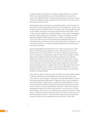 to hazardous labour, rather than to any labour keeping children out of school.57 
Efforts to combat child trafficking are similarly dwarfed by the scale of the 
activity. Some 90,000 children in India go missing each year, and many of these 
children are trafficked through organized criminal networks into the commercial 
sex industry and prostitution.58 
Gaps between policy and practice are particularly evident in child marriage. The 
sheer scale of child marriage bears testimony to the misalignment. Across much 
of South Asia and sub-Saharan Africa, civil codes outlaw marriage before the age 
of 18. However, few governments either actively enforce these codes or have 
in place national strategies for changing attitudes. In some cases, the legislative 
framework itself is partial and inconsistent. In Nigeria, for example, the Child 
Rights Act adopted in 2003 raised the minimum age of marriage for girls to 
18, but only a few of the country’s 36 states have developed provisions for 
enforcing the law. Furthermore, there are three legal systems in operation – civil, 
customary and Islamic – but state- and federal-level governments control only 
civil-system marriages.59 
While acknowledging that international human rights instruments are a weak 
lever for effecting normative change, far more could be done to act on the 
principles set out in the Convention. In the case of child labour, governments 
could – and should – be requested to report on what they are doing to enforce 
legal provisions against trafficking, hazardous employment and underage 
employment. Many countries have yet to establish clear legal codes in these 
areas. Governments should also report on how many children they are getting 
out of child labour and into school through stipend programmes and second-chance 
education provision. In dealing with child marriage, governments should 
be held accountable for their efforts to apply the law, particularly in the most 
egregious cases involving young girls, and working through community-based 
initiatives to change attitudes. 
There are other areas in which the rights of children are brutally violated. Attacks 
on schools, teachers and schoolchildren are becoming more common and 
more violent in many countries.60 In Pakistan, more than 800 attacks on schools 
were reported between 2009 and 2012. Nigeria has seen a wave of attacks on 
schools and children by Boko Haram, including killing and kidnapping. In Gaza, 
many schoolchildren have been killed and schools destroyed during the recent 
conflict. Similarly, the Syrian Arab Republic’s education infrastructure has been 
devastated through acts of indiscriminate violence – and more than 1.2 million 
Syrian children, many of them traumatized by war, have been uprooted. In these 
cases, it is difficult to square the actions of both state and non-state actors with 
the Convention’s injunction to “take all feasible measures to ensure protection 
and care of children who are affected by an armed conflict” (article 38).61 
94 Kevin Watkins 
 