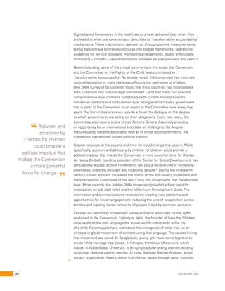 Rights-based frameworks in the health sectors have delivered best when they 
are linked to what one commentator describes as ‘transformative accountability’ 
mechanisms. These mechanisms operate not through punitive measures alone, 
but by translating a normative discourse into budget frameworks, operational 
guidelines for service providers, monitoring arrangements, legally enforceable 
claims and – critically – new relationships between service providers and users.63 
Notwithstanding some of the critical comments in this essay, the Convention 
and the Committee on the Rights of the Child have contributed to 
‘transformative accountability’. As already noted, the Convention has informed 
national legislation in many key areas affecting the well-being of children. 
One 2004 survey of 50 countries found that most countries had incorporated 
the Convention into national legal frameworks – and that many had enacted 
comprehensive new children’s codes backed by constitutional provisions, 
ministerial positions and ombudsmen-type arrangements.64 Every government 
that is party to the Convention must report to the Committee once every five 
years. The Committee’s reviews provide a forum for dialogue on the degree 
to which governments are acting on their obligations. Every two years, the 
Committee also reports to the United Nations General Assembly providing 
an opportunity for an international stocktake on child rights. Yet despite 
the undoubted benefits associated with all of these accomplishments, the 
Convention has attained limited political traction. 
Greater recourse to the second and third ‘As’ could change this picture. More 
specifically, activism and advocacy by children for children could provide a 
political impetus that makes the Convention a more powerful force for change. 
As Nancy Birdsall, founding president of the Center for Global Development, has 
persuasively argued, activist movements can play a decisive role in increasing 
awareness, changing attitudes and mobilizing people.65 During the nineteenth 
century, citizen activism translated the norms of the anti-slavery movement and 
the International Committee of the Red Cross into movements that transformed 
laws. More recently, the Jubilee 2000 movement provided a focal point for 
mobilization on aid, debt relief and the Millennium Development Goals. The 
information and communications revolution is creating new platforms and 
opportunities for citizen engagement, reducing the cost of cooperation across 
borders and creating dense networks of people linked by common concerns. 
Children are becoming increasingly visible and vocal advocates for the rights 
enshrined in the Convention. Eglantyne Jebb, the founder of Save the Children, 
once said that the only language the whole world understands is the cry 
of a child. Recent years have witnessed the emergence of what may be an 
embryonic global movement of activists using that language. The causes linking 
that movement are varied. In Bangladesh, young girls have come together to 
create ‘child marriage free zones’. In Ethiopia, the Yellow Movement, which 
started in Addis Ababa University, is bringing together young women working 
to combat violence against women. In India, Bachpan Bachao Andolan, a civil 
society organization, frees children from forced labour through raids, supports 
“ Activism and 
advocacy by 
children for children 
could provide a 
political impetus that 
makes the Convention 
a more powerful 
force for change. ” 
96 Kevin Watkins 
 