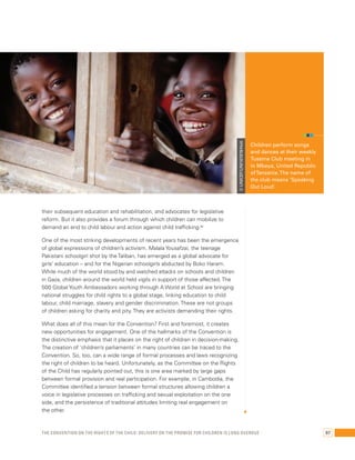 © UNICEF/UNI161978/Holt 
their subsequent education and rehabilitation, and advocates for legislative 
reform. But it also provides a forum through which children can mobilize to 
demand an end to child labour and action against child trafficking.66 
One of the most striking developments of recent years has been the emergence 
of global expressions of children’s activism. Malala Yousafzai, the teenage 
Pakistani schoolgirl shot by the Taliban, has emerged as a global advocate for 
girls’ education – and for the Nigerian schoolgirls abducted by Boko Haram. 
While much of the world stood by and watched attacks on schools and children 
in Gaza, children around the world held vigils in support of those affected. The 
500 Global Youth Ambassadors working through A World at School are bringing 
national struggles for child rights to a global stage, linking education to child 
labour, child marriage, slavery and gender discrimination. These are not groups 
of children asking for charity and pity. They are activists demanding their rights. 
What does all of this mean for the Convention? First and foremost, it creates 
new opportunities for engagement. One of the hallmarks of the Convention is 
the distinctive emphasis that it places on the right of children in decision-making. 
The creation of ‘children’s parliaments’ in many countries can be traced to the 
Convention. So, too, can a wide range of formal processes and laws recognizing 
the right of children to be heard. Unfortunately, as the Committee on the Rights 
of the Child has regularly pointed out, this is one area marked by large gaps 
between formal provision and real participation. For example, in Cambodia, the 
Committee identified a tension between formal structures allowing children a 
voice in legislative processes on trafficking and sexual exploitation on the one 
side, and the persistence of traditional attitudes limiting real engagement on 
the other. 
Children perform songs 
and dances at their weekly 
Tuseme Club meeting in 
in Mbeya, United Republic 
of Tanzania. The name of 
the club means ‘Speaking 
Out Loud’. 
The Convention on the Rights of the Child: Delivery on the promise for children is long overdue 97 
 