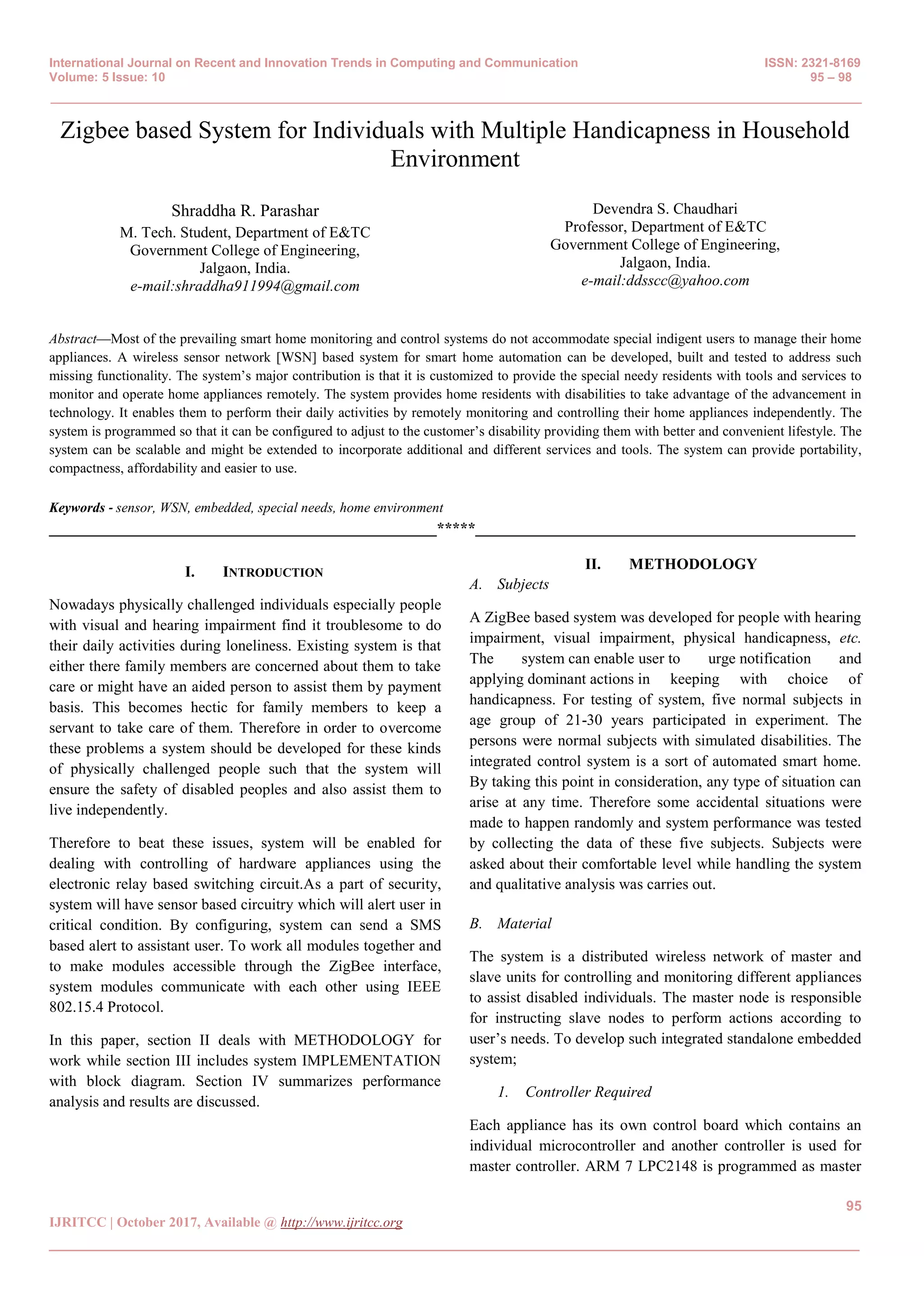 International Journal on Recent and Innovation Trends in Computing and Communication ISSN: 2321-8169
Volume: 5 Issue: 10 95 – 98
_______________________________________________________________________________________________
95
IJRITCC | October 2017, Available @ http://www.ijritcc.org
_______________________________________________________________________________________
Zigbee based System for Individuals with Multiple Handicapness in Household
Environment
Shraddha R. Parashar
M. Tech. Student, Department of E&TC
Government College of Engineering,
Jalgaon, India.
e-mail:shraddha911994@gmail.com
Devendra S. Chaudhari
Professor, Department of E&TC
Government College of Engineering,
Jalgaon, India.
e-mail:ddsscc@yahoo.com
Abstract—Most of the prevailing smart home monitoring and control systems do not accommodate special indigent users to manage their home
appliances. A wireless sensor network [WSN] based system for smart home automation can be developed, built and tested to address such
missing functionality. The system’s major contribution is that it is customized to provide the special needy residents with tools and services to
monitor and operate home appliances remotely. The system provides home residents with disabilities to take advantage of the advancement in
technology. It enables them to perform their daily activities by remotely monitoring and controlling their home appliances independently. The
system is programmed so that it can be configured to adjust to the customer’s disability providing them with better and convenient lifestyle. The
system can be scalable and might be extended to incorporate additional and different services and tools. The system can provide portability,
compactness, affordability and easier to use.
Keywords - sensor, WSN, embedded, special needs, home environment
__________________________________________________*****_________________________________________________
I. INTRODUCTION
Nowadays physically challenged individuals especially people
with visual and hearing impairment find it troublesome to do
their daily activities during loneliness. Existing system is that
either there family members are concerned about them to take
care or might have an aided person to assist them by payment
basis. This becomes hectic for family members to keep a
servant to take care of them. Therefore in order to overcome
these problems a system should be developed for these kinds
of physically challenged people such that the system will
ensure the safety of disabled peoples and also assist them to
live independently.
Therefore to beat these issues, system will be enabled for
dealing with controlling of hardware appliances using the
electronic relay based switching circuit.As a part of security,
system will have sensor based circuitry which will alert user in
critical condition. By configuring, system can send a SMS
based alert to assistant user. To work all modules together and
to make modules accessible through the ZigBee interface,
system modules communicate with each other using IEEE
802.15.4 Protocol.
In this paper, section II deals with METHODOLOGY for
work while section III includes system IMPLEMENTATION
with block diagram. Section IV summarizes performance
analysis and results are discussed.
II. METHODOLOGY
A. Subjects
A ZigBee based system was developed for people with hearing
impairment, visual impairment, physical handicapness, etc.
The system can enable user to urge notification and
applying dominant actions in keeping with choice of
handicapness. For testing of system, five normal subjects in
age group of 21-30 years participated in experiment. The
persons were normal subjects with simulated disabilities. The
integrated control system is a sort of automated smart home.
By taking this point in consideration, any type of situation can
arise at any time. Therefore some accidental situations were
made to happen randomly and system performance was tested
by collecting the data of these five subjects. Subjects were
asked about their comfortable level while handling the system
and qualitative analysis was carries out.
B. Material
The system is a distributed wireless network of master and
slave units for controlling and monitoring different appliances
to assist disabled individuals. The master node is responsible
for instructing slave nodes to perform actions according to
user’s needs. To develop such integrated standalone embedded
system;
1. Controller Required
Each appliance has its own control board which contains an
individual microcontroller and another controller is used for
master controller. ARM 7 LPC2148 is programmed as master
 