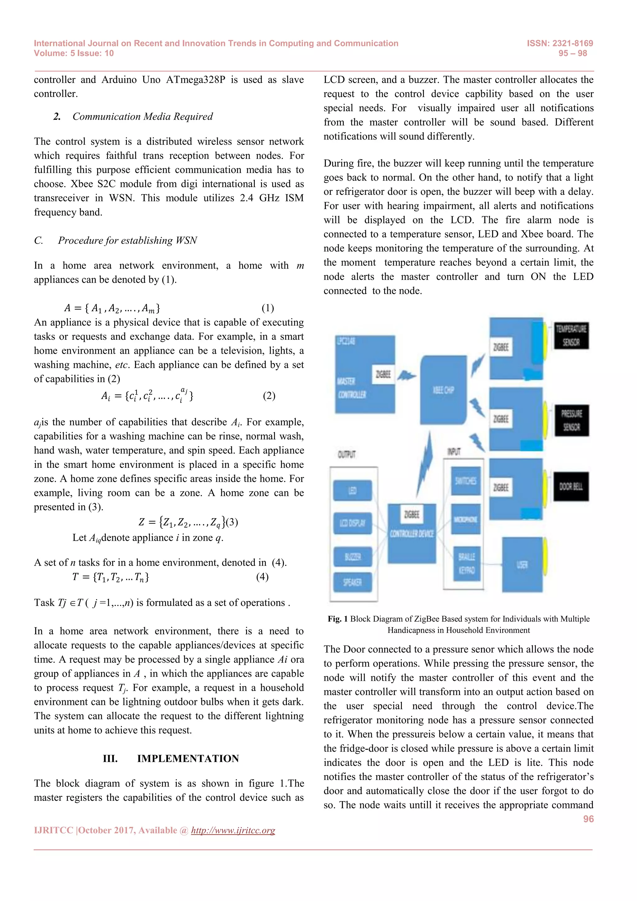 International Journal on Recent and Innovation Trends in Computing and Communication ISSN: 2321-8169
Volume: 5 Issue: 10 95 – 98
_______________________________________________________________________________________________
96
IJRITCC |October 2017, Available @ http://www.ijritcc.org
_______________________________________________________________________________________
controller and Arduino Uno ATmega328P is used as slave
controller.
2. Communication Media Required
The control system is a distributed wireless sensor network
which requires faithful trans reception between nodes. For
fulfilling this purpose efficient communication media has to
choose. Xbee S2C module from digi international is used as
transreceiver in WSN. This module utilizes 2.4 GHz ISM
frequency band.
C. Procedure for establishing WSN
In a home area network environment, a home with m
appliances can be denoted by (1).
𝐴 = { 𝐴1 , 𝐴2, … . , 𝐴 𝑚 } (1)
An appliance is a physical device that is capable of executing
tasks or requests and exchange data. For example, in a smart
home environment an appliance can be a television, lights, a
washing machine, etc. Each appliance can be defined by a set
of capabilities in (2)
𝐴𝑖 = {𝑐𝑖
1
, 𝑐𝑖
2
, … . , 𝑐𝑖
𝑎 𝑗
} (2)
ajis the number of capabilities that describe Ai. For example,
capabilities for a washing machine can be rinse, normal wash,
hand wash, water temperature, and spin speed. Each appliance
in the smart home environment is placed in a specific home
zone. A home zone defines specific areas inside the home. For
example, living room can be a zone. A home zone can be
presented in (3).
𝑍 = 𝑍1, 𝑍2, … . , 𝑍 𝑞 (3)
Let Aiqdenote appliance i in zone q.
A set of n tasks for in a home environment, denoted in (4).
𝑇 = {𝑇1, 𝑇2, … 𝑇𝑛 } (4)
Task Tj T ( j =1,...,n) is formulated as a set of operations .
In a home area network environment, there is a need to
allocate requests to the capable appliances/devices at specific
time. A request may be processed by a single appliance Ai ora
group of appliances in A , in which the appliances are capable
to process request Tj. For example, a request in a household
environment can be lightning outdoor bulbs when it gets dark.
The system can allocate the request to the different lightning
units at home to achieve this request.
III. IMPLEMENTATION
The block diagram of system is as shown in figure 1.The
master registers the capabilities of the control device such as
LCD screen, and a buzzer. The master controller allocates the
request to the control device capbility based on the user
special needs. For visually impaired user all notifications
from the master controller will be sound based. Different
notifications will sound differently.
During fire, the buzzer will keep running until the temperature
goes back to normal. On the other hand, to notify that a light
or refrigerator door is open, the buzzer will beep with a delay.
For user with hearing impairment, all alerts and notifications
will be displayed on the LCD. The fire alarm node is
connected to a temperature sensor, LED and Xbee board. The
node keeps monitoring the temperature of the surrounding. At
the moment temperature reaches beyond a certain limit, the
node alerts the master controller and turn ON the LED
connected to the node.
Fig. 1 Block Diagram of ZigBee Based system for Individuals with Multiple
Handicapness in Household Environment
The Door connected to a pressure senor which allows the node
to perform operations. While pressing the pressure sensor, the
node will notify the master controller of this event and the
master controller will transform into an output action based on
the user special need through the control device.The
refrigerator monitoring node has a pressure sensor connected
to it. When the pressureis below a certain value, it means that
the fridge-door is closed while pressure is above a certain limit
indicates the door is open and the LED is lite. This node
notifies the master controller of the status of the refrigerator’s
door and automatically close the door if the user forgot to do
so. The node waits untill it receives the appropriate command
 