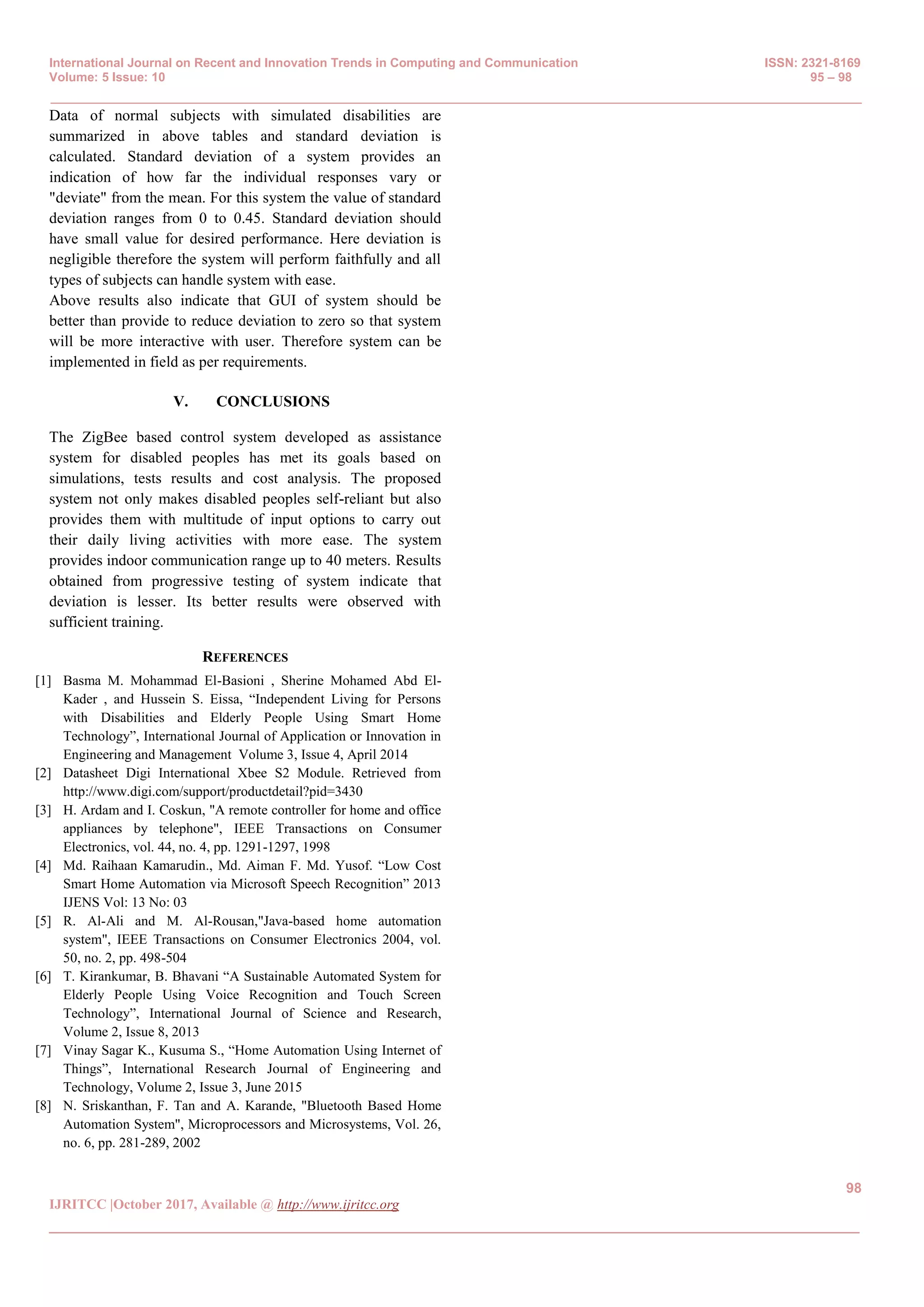 International Journal on Recent and Innovation Trends in Computing and Communication ISSN: 2321-8169
Volume: 5 Issue: 10 95 – 98
_______________________________________________________________________________________________
98
IJRITCC |October 2017, Available @ http://www.ijritcc.org
_______________________________________________________________________________________
Data of normal subjects with simulated disabilities are
summarized in above tables and standard deviation is
calculated. Standard deviation of a system provides an
indication of how far the individual responses vary or
"deviate" from the mean. For this system the value of standard
deviation ranges from 0 to 0.45. Standard deviation should
have small value for desired performance. Here deviation is
negligible therefore the system will perform faithfully and all
types of subjects can handle system with ease.
Above results also indicate that GUI of system should be
better than provide to reduce deviation to zero so that system
will be more interactive with user. Therefore system can be
implemented in field as per requirements.
V. CONCLUSIONS
The ZigBee based control system developed as assistance
system for disabled peoples has met its goals based on
simulations, tests results and cost analysis. The proposed
system not only makes disabled peoples self-reliant but also
provides them with multitude of input options to carry out
their daily living activities with more ease. The system
provides indoor communication range up to 40 meters. Results
obtained from progressive testing of system indicate that
deviation is lesser. Its better results were observed with
sufficient training.
REFERENCES
[1] Basma M. Mohammad El-Basioni , Sherine Mohamed Abd El-
Kader , and Hussein S. Eissa, “Independent Living for Persons
with Disabilities and Elderly People Using Smart Home
Technology”, International Journal of Application or Innovation in
Engineering and Management Volume 3, Issue 4, April 2014
[2] Datasheet Digi International Xbee S2 Module. Retrieved from
http://www.digi.com/support/productdetail?pid=3430
[3] H. Ardam and I. Coskun, "A remote controller for home and office
appliances by telephone", IEEE Transactions on Consumer
Electronics, vol. 44, no. 4, pp. 1291-1297, 1998
[4] Md. Raihaan Kamarudin., Md. Aiman F. Md. Yusof. “Low Cost
Smart Home Automation via Microsoft Speech Recognition” 2013
IJENS Vol: 13 No: 03
[5] R. Al-Ali and M. Al-Rousan,"Java-based home automation
system", IEEE Transactions on Consumer Electronics 2004, vol.
50, no. 2, pp. 498-504
[6] T. Kirankumar, B. Bhavani “A Sustainable Automated System for
Elderly People Using Voice Recognition and Touch Screen
Technology”, International Journal of Science and Research,
Volume 2, Issue 8, 2013
[7] Vinay Sagar K., Kusuma S., “Home Automation Using Internet of
Things”, International Research Journal of Engineering and
Technology, Volume 2, Issue 3, June 2015
[8] N. Sriskanthan, F. Tan and A. Karande, "Bluetooth Based Home
Automation System", Microprocessors and Microsystems, Vol. 26,
no. 6, pp. 281-289, 2002
 