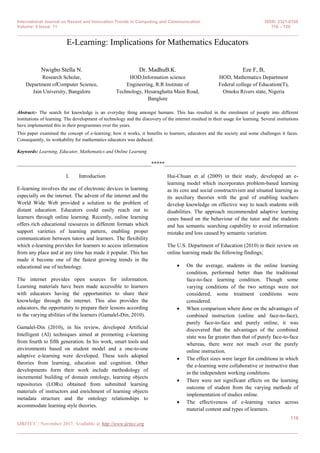 International Journal on Recent and Innovation Trends in Computing and Communication ISSN: 2321-8169
Volume: 5 Issue: 11 116 – 120
_______________________________________________________________________________________________
116
IJRITCC | November 2017, Available @ http://www.ijritcc.org
_______________________________________________________________________________________
E-Learning: Implications for Mathematics Educators
Nwigbo Stella N.
Research Scholar,
Department ofComputer Science,
Jain University, Bangalore
Dr. MadhuB.K.
HOD,Information science
Engineering, R.R Institute of
Technology, Hesaraghatta Main Road,
Banglore
Eze F, B,
HOD, Mathematics Department
Federal college of Education(T),
Omoku Rivers state, Nigeria
Abstract:- The search for knowledge is an everyday thing amongst humans. This has resulted in the enrolment of people into different
institutions of learning. The development of technology and the discovery of the internet resulted in their usage for learning. Several institutions
have implemented this in their programmes over the years.
This paper examined the concept of e-learning; how it works, it benefits to learners, educators and the society and some challenges it faces.
Consequently, its workability for mathematics educators was deduced.
Keywords: Learning, Educator, Mathematics and Online Learning.
__________________________________________________*****_________________________________________________
I. Introduction
E-learning involves the use of electronic devices in learning
especially on the internet. The advent of the internet and the
World Wide Web provided a solution to the problem of
distant education. Educators could easily reach out to
learners through online learning. Recently, online learning
offers rich educational resources in different formats which
support varieties of learning pattern, enabling proper
communication between tutors and learners. The flexibility
which e-learning provides for learners to access information
from any place and at any time has made it popular. This has
made it become one of the fastest growing trends in the
educational use of technology.
The internet provides open sources for information.
Learning materials have been made accessible to learners
with educators having the opportunities to share their
knowledge through the internet. This also provides the
educators, the opportunity to prepare their lessons according
to the varying abilities of the learners (Gamalel-Din, 2010).
Gamalel-Din (2010), in his review, developed Artificial
Intelligent (AI) techniques aimed at promoting e-learning
from fourth to fifth generation. In his work, smart tools and
environments based on student model and a one-to-one
adaptive e-learning were developed. These tools adopted
theories from learning, education and cognition. Other
developments form their work include methodology of
incremental building of domain ontology, learning objects
repositories (LORs) obtained from submitted learning
materials of instructors and enrichment of learning objects
metadata structure and the ontology relationships to
accommodate learning style theories.
Hui-Chuan et al (2009) in their study, developed an e-
learning model which incorporates problem-based learning
as its core and social constructivism and situated learning as
its auxiliary theories with the goal of enabling teachers
develop knowledge on effective way to teach students with
disabilities. The approach recommended adaptive learning
cases based on the behaviour of the tutor and the students
and has semantic searching capability to avoid information
mistake and loss caused by semantic variation.
The U.S. Department of Education (2010) in their review on
online learning made the following findings;
 On the average, students in the online learning
condition, performed better than the traditional
face-to-face learning condition. Though some
varying conditions of the two settings were not
considered, some treatment conditions were
considered.
 When comparison where done on the advantages of
combined instruction (online and face-to-face),
purely face-to-face and purely online, it was
discovered that the advantages of the combined
state was far greater than that of purely face-to-face
whereas, there were not much over the purely
online instruction.
 The effect sizes were larger for conditions in which
the e-learning were collaborative or instructive than
in the independent working conditions.
 There were not significant effects on the learning
outcome of student from the varying methods of
implementation of studies online.
 The effectiveness of e-learning varies across
material content and types of learners.
 