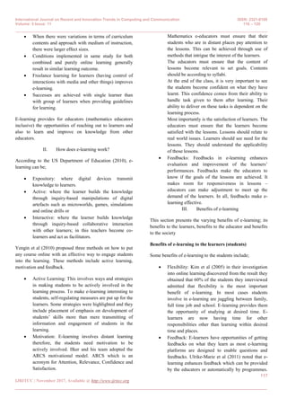 International Journal on Recent and Innovation Trends in Computing and Communication ISSN: 2321-8169
Volume: 5 Issue: 11 116 – 120
_______________________________________________________________________________________________
117
IJRITCC | November 2017, Available @ http://www.ijritcc.org
_______________________________________________________________________________________
 When there were variations in terms of curriculum
contents and approach with medium of instruction,
there were larger effect sizes.
 Conditions implemented in same study for both
combined and purely online learning generally
result in similar learning outcome.
 Freelance learning for learners (having control of
interactions with media and other things) improves
e-learning.
 Successes are achieved with single learner than
with group of learners when providing guidelines
for learning.
E-learning provides for educators (mathematics educators
inclusive) the opportunities of reaching out to learners and
also to learn and improve on knowledge from other
educators.
II. How does e-learning work?
According to the US Department of Education (2010), e-
learning can be;
 Expository: where digital devices transmit
knowledge to learners.
 Active: where the learner builds the knowledge
through inquiry-based manipulations of digital
artefacts such as microworlds, games, simulations
and online drills or
 Interactive: where the learner builds knowledge
through inquiry-based collaborative interaction
with other learners; in this teachers become co-
learners and act as facilitators.
Yengin et al (2010) proposed three methods on how to put
any course online with an effective way to engage students
into the learning. These methods include active learning,
motivation and feedback.
 Active Learning: This involves ways and strategies
in making students to be actively involved in the
learning process. To make e-learning interesting to
students, self-regulating measures are put up for the
learners. Some strategies were highlighted and they
include placement of emphasis on development of
students’ skills more than mere transmitting of
information and engagement of students in the
learning.
 Motivation: E-learning involves distant learning
therefore, the students need motivation to be
actively involved. Ilker and his team adopted the
ARCS motivational model. ARCS which is an
acronym for Attention, Relevance, Confidence and
Satisfaction.
Mathematics e-educators must ensure that their
students who are in distant places pay attention to
the lessons. This can be achieved through use of
methods that intrigue the interest of the learners.
The educators must ensure that the content of
lessons become relevant to set goals. Contents
should be according to syllabi.
At the end of the class, it is very important to see
the students become confident on what they have
learnt. This confidence comes from their ability to
handle task given to them after learning. Their
ability to deliver on these tasks is dependent on the
learning process.
Most importantly is the satisfaction of learners. The
educators must ensure that the learners become
satisfied with the lessons. Lessons should relate to
real world issues. Learners should see need for the
lessons. They should understand the applicability
of those lessons.
 Feedbacks: Feedbacks in e-learning enhances
evaluation and improvement of the learners’
performances. Feedbacks make the educators to
know if the goals of the lessons are achieved. It
makes room for responsiveness in lessons –
educators can make adjustment to meet up the
demand of the learners. In all, feedbacks make e-
learning effective.
III. Benefits of e-learning
This section presents the varying benefits of e-learning; its
benefits to the learners, benefits to the educator and benefits
to the society
Benefits of e-learning to the learners (students)
Some benefits of e-learning to the students include;
 Flexibility: Kim et al (2005) in their investigation
into online learning discovered from the result they
obtained that 60% of the students they interviewed
admitted that flexibility is the most important
benefit of e-learning. In most cases students
involve in e-learning are juggling between family,
full time job and school. E-learning provides them
the opportunity of studying at desired time. E-
learners are now having time for other
responsibilities other than learning within desired
time and places.
 Feedback: E-learners have opportunities of getting
feedbacks on what they learn as most e-learning
platforms are designed to enable questions and
feedbacks. Ulrike-Marie et al (2011) noted that e-
learning enhances feedback which can be provided
by the educators or automatically by programmes.
 