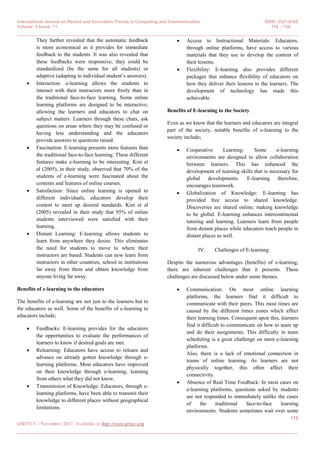 International Journal on Recent and Innovation Trends in Computing and Communication ISSN: 2321-8169
Volume: 5 Issue: 11 116 – 120
_______________________________________________________________________________________________
118
IJRITCC | November 2017, Available @ http://www.ijritcc.org
_______________________________________________________________________________________
They further revealed that the automatic feedback
is more economical as it provides for immediate
feedback to the students. It was also revealed that
these feedbacks were responsive; they could be
standardized (be the same for all students) or
adaptive (adapting to individual student’s answers).
 Interaction: e-learning allows the students to
interact with their instructors more freely than in
the traditional face-to-face learning. Some online
learning platforms are designed to be interactive;
allowing the learners and educators to chat on
subject matters. Learners through these chats, ask
questions on areas where they may be confused or
having less understanding and the educators
provide answers to questions raised.
 Fascination: E-learning presents more features than
the traditional face-to-face learning. These different
features make e-learning to be interesting. Kim et
al (2005), in their study, observed that 70% of the
students of e-learning were fascinated about the
contents and features of online courses.
 Satisfaction: Since online learning is opened to
different individuals, educators develop their
content to meet up desired standards. Kim et al
(2005) revealed in their study that 95% of online
students interviewed were satisfied with their
learning.
 Distant Learning: E-learning allows students to
learn from anywhere they desire. This eliminates
the need for students to move to where their
instructors are based. Students can now learn from
instructors in other countries, school in institutions
far away from them and obtain knowledge from
anyone living far away.
Benefits of e-learning to the educators
The benefits of e-learning are not just to the learners but to
the educators as well. Some of the benefits of e-learning to
educators include;
 Feedbacks: E-learning provides for the educators
the opportunities to evaluate the performances of
learners to know if desired goals are met.
 Relearning: Educators have access to relearn and
advance on already gotten knowledge through e-
learning platforms. Most educators have improved
on their knowledge through e-learning; learning
from others what they did not know.
 Transmission of Knowledge: Educators, through e-
learning platforms, have been able to transmit their
knowledge to different places without geographical
limitations.
 Access to Instructional Materials: Educators,
through online platforms, have access to various
materials that they use to develop the content of
their lessons.
 Flexibility: E-learning also provides different
packages that enhance flexibility of educators on
how they deliver their lessons to the learners. The
development of technology has made this
achievable.
Benefits of E-learning to the Society
Even as we know that the learners and educators are integral
part of the society, notable benefits of e-learning to the
society include;
 Cooperative Learning: Some e-learning
environments are designed to allow collaboration
between learners. This has enhanced the
development of teaming skills that is necessary for
global developments. E-learning therefore,
encourages teamwork.
 Globalization of Knowledge: E-learning has
provided free access to shared knowledge.
Discoveries are shared online; making knowledge
to be global. E-learning enhances intercontinental
tutoring and learning. Learners learn from people
from distant places while educators teach people in
distant places as well.
IV. Challenges of E-learning:
Despite the numerous advantages (benefits) of e-learning,
there are inherent challenges that it presents. These
challenges are discussed below under some themes.
 Communication: On most online learning
platforms, the learners find it difficult to
communicate with their peers. This most times are
caused by the different times zones which affect
their learning times. Consequent upon this, learners
find it difficult to communicate on how to team up
and do their assignments. This difficulty in team
scheduling is a great challenge on most e-learning
platforms.
Also, there is a lack of emotional connection in
teams of online learning. As learners are not
physically together, this often affect their
connectivity.
 Absence of Real Time Feedback: In most cases on
e-learning platforms, questions asked by students
are not responded to immediately unlike the cases
of the traditional face-to-face learning
environments. Students sometimes wait over some
 