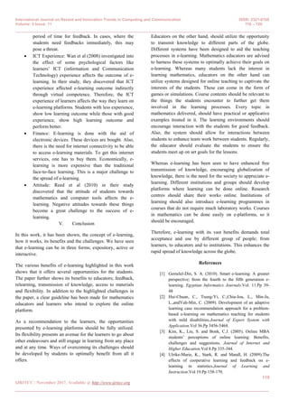 International Journal on Recent and Innovation Trends in Computing and Communication ISSN: 2321-8169
Volume: 5 Issue: 11 116 – 120
_______________________________________________________________________________________________
119
IJRITCC | November 2017, Available @ http://www.ijritcc.org
_______________________________________________________________________________________
period of time for feedback. In cases, where the
students need feedbacks immediately, this may
pose a threat.
 ICT Experience: Wan et al (2008) investigated into
the effect of some psychological factors like
learners’ ICT (information and Communication
Technology) experience affects the outcome of e-
learning. In their study, they discovered that ICT
experience affected e-learning outcome indirectly
through virtual competence. Therefore, the ICT
experience of learners affects the way they learn on
e-learning platforms. Students with less experience,
show low learning outcome while those with good
experience, show high learning outcome and
perform better.
 Finance: E-learning is done with the aid of
electronic devices. These devices are bought. Also,
there is the need for internet connectivity to be able
to access e-learning materials. To get this internet
services, one has to buy them. Economically, e-
learning is more expensive than the traditional
face-to-face learning. This is a major challenge to
the spread of e-learning.
 Attitude: Reed et al (2010) in their study
discovered that the attitude of students towards
mathematics and computer tools affects the e-
learning. Negative attitudes towards these things
become a great challenge to the success of e-
learning.
V. Conclusion
In this work, it has been shown, the concept of e-learning,
how it works, its benefits and the challenges. We have seen
that e-learning can be in three forms; expository, active or
interactive.
The various benefits of e-learning highlighted in this work
shows that it offers several opportunities for the students.
The paper further shows its benefits to educators; feedback,
relearning, transmission of knowledge, access to materials
and flexibility. In addition to the highlighted challenges in
the paper, a clear guideline has been made for mathematics
educators and learners who intend to explore the online
platform.
As a recommendation to the learners, the opportunities
presented by e-learning platforms should be fully utilized.
Its flexibility presents an avenue for the learners to go about
other endeavours and still engage in learning from any place
and at any time. Ways of overcoming its challenges should
be developed by students to optimally benefit from all it
offers.
Educators on the other hand, should utilize the opportunity
to transmit knowledge to different parts of the globe.
Different systems have been designed to aid the teaching
processes in e-learning. Mathematics educators are advised
to harness these systems to optimally achieve their goals on
e-learning. Whereas many students lack the interest in
learning mathematics, educators on the other hand can
utilize systems designed for online teaching to captivate the
interests of the students. These can come in the form of
games or simulations. Course contents should be relevant to
the things the students encounter to further get them
involved in the learning processes. Every topic in
mathematics delivered, should have practical or applicative
examples treated in it. The learning environments should
encourage interaction with the students for good feedback.
Also, the system should allow for interactions between
students to enhance team work between students. Regularly,
the educator should evaluate the students to ensure the
students meet up on set goals for the lessons.
Whereas e-learning has been seen to have enhanced free
transmission of knowledge, encouraging globalization of
knowledge, there is the need for the society to appreciate e-
learning. Different institutions and groups should develop
platforms where learning can be done online. Research
centres should share their works online. Institutions of
learning should also introduce e-learning programmes in
courses that do not require much laboratory works. Courses
in mathematics can be done easily on e-platforms, so it
should be encouraged.
Therefore, e-learning with its vast benefits demands total
acceptance and use by different group of people; from
learners, to educators and to institutions. This enhances the
rapid spread of knowledge across the globe.
References
[1] Gemelel-Din, S. A. (2010). Smart e-learning: A greater
perspective; from the fourth to the fifth generation e-
learning. Egyptian Informatics Journals.Vol. 11.Pp 39-
48
[2] Hui-Chuan, C., Tsung-Yi, C.,Chia-Jou, L., Min-Ju,
L.,andYuh-Min, C. (2009). Development of an adaptive
learning case recommendation approach for a problem-
based e-learning on mathematics teaching for students
with mild disabilities.Journal of Expert System with
Application.Vol 36.Pp 5456-5468.
[3] Kim, K., Liu, S. and Bonk, C.J. (2005). Online MBA
students’ perceptions of online learning: Benefits,
challenges and suggestions. Journal of Internet and
Higher Education.Vol 8.Pp 335-344.
[4] Ulrike-Marie, K., Stark, R. and Mandl, H. (2009).The
effects of cooperative learning and feedback on e-
learning in statistics.Journal of Learning and
Instruction.Vol 19.Pp 158-170.
 