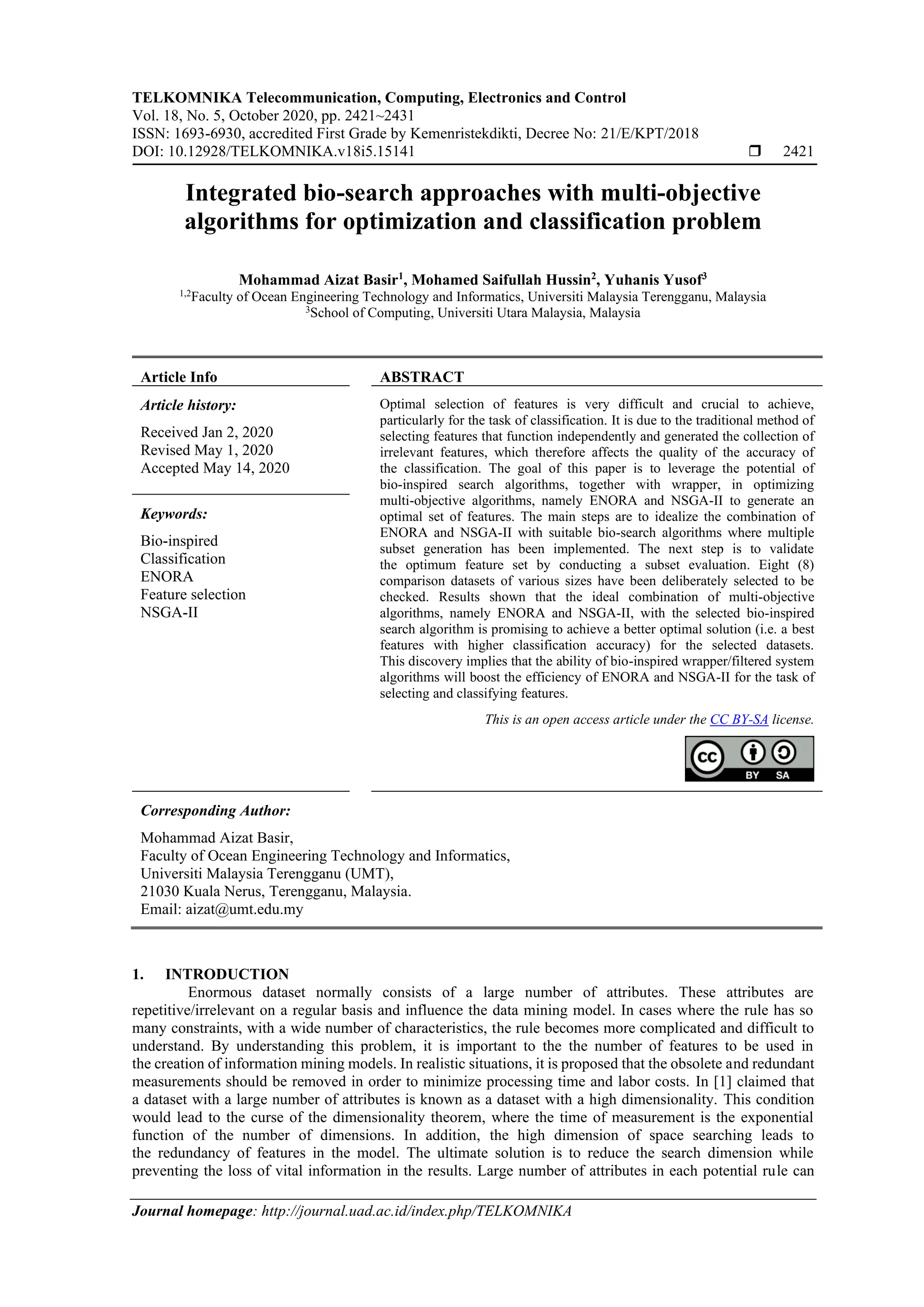 TELKOMNIKA Telecommunication, Computing, Electronics and Control Vol. 18, No. 5, October 2020, pp. 2421~2431 ISSN: 1693-6930, accredited First Grade by Kemenristekdikti, Decree No: 21/E/KPT/2018 DOI: 10.12928/TELKOMNIKA.v18i5.15141  2421 Journal homepage: http://journal.uad.ac.id/index.php/TELKOMNIKA Integrated bio-search approaches with multi-objective algorithms for optimization and classification problem Mohammad Aizat Basir1 , Mohamed Saifullah Hussin2 , Yuhanis Yusof3 1,2 Faculty of Ocean Engineering Technology and Informatics, Universiti Malaysia Terengganu, Malaysia 3 School of Computing, Universiti Utara Malaysia, Malaysia Article Info ABSTRACT Article history: Received Jan 2, 2020 Revised May 1, 2020 Accepted May 14, 2020 Optimal selection of features is very difficult and crucial to achieve, particularly for the task of classification. It is due to the traditional method of selecting features that function independently and generated the collection of irrelevant features, which therefore affects the quality of the accuracy of the classification. The goal of this paper is to leverage the potential of bio-inspired search algorithms, together with wrapper, in optimizing multi-objective algorithms, namely ENORA and NSGA-II to generate an optimal set of features. The main steps are to idealize the combination of ENORA and NSGA-II with suitable bio-search algorithms where multiple subset generation has been implemented. The next step is to validate the optimum feature set by conducting a subset evaluation. Eight (8) comparison datasets of various sizes have been deliberately selected to be checked. Results shown that the ideal combination of multi-objective algorithms, namely ENORA and NSGA-II, with the selected bio-inspired search algorithm is promising to achieve a better optimal solution (i.e. a best features with higher classification accuracy) for the selected datasets. This discovery implies that the ability of bio-inspired wrapper/filtered system algorithms will boost the efficiency of ENORA and NSGA-II for the task of selecting and classifying features. Keywords: Bio-inspired Classification ENORA Feature selection NSGA-II This is an open access article under the CC BY-SA license. Corresponding Author: Mohammad Aizat Basir, Faculty of Ocean Engineering Technology and Informatics, Universiti Malaysia Terengganu (UMT), 21030 Kuala Nerus, Terengganu, Malaysia. Email: aizat@umt.edu.my 1. INTRODUCTION Enormous dataset normally consists of a large number of attributes. These attributes are repetitive/irrelevant on a regular basis and influence the data mining model. In cases where the rule has so many constraints, with a wide number of characteristics, the rule becomes more complicated and difficult to understand. By understanding this problem, it is important to the the number of features to be used in the creation of information mining models. In realistic situations, it is proposed that the obsolete and redundant measurements should be removed in order to minimize processing time and labor costs. In [1] claimed that a dataset with a large number of attributes is known as a dataset with a high dimensionality. This condition would lead to the curse of the dimensionality theorem, where the time of measurement is the exponential function of the number of dimensions. In addition, the high dimension of space searching leads to the redundancy of features in the model. The ultimate solution is to reduce the search dimension while preventing the loss of vital information in the results. Large number of attributes in each potential rule can 