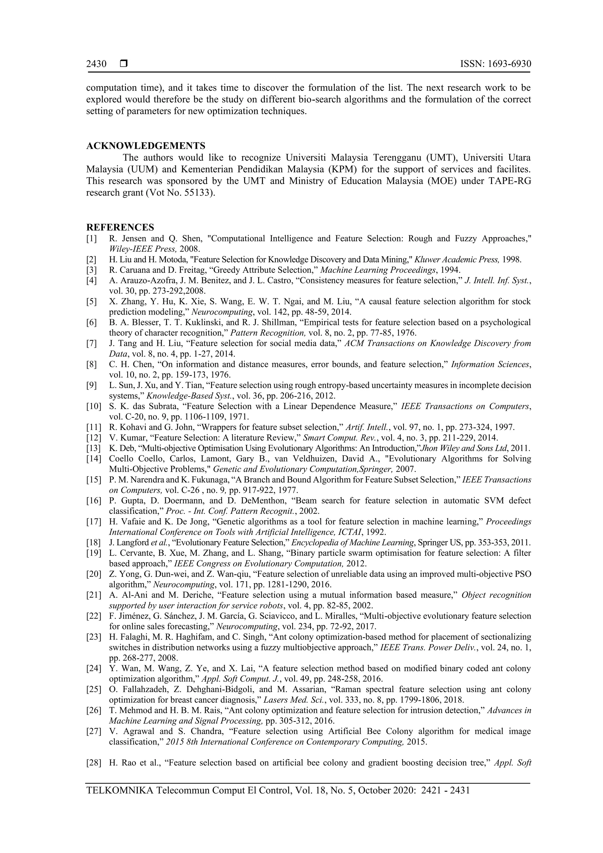  ISSN: 1693-6930 TELKOMNIKA Telecommun Comput El Control, Vol. 18, No. 5, October 2020: 2421 - 2431 2430 computation time), and it takes time to discover the formulation of the list. The next research work to be explored would therefore be the study on different bio-search algorithms and the formulation of the correct setting of parameters for new optimization techniques. ACKNOWLEDGEMENTS The authors would like to recognize Universiti Malaysia Terengganu (UMT), Universiti Utara Malaysia (UUM) and Kementerian Pendidikan Malaysia (KPM) for the support of services and facilites. This research was sponsored by the UMT and Ministry of Education Malaysia (MOE) under TAPE-RG research grant (Vot No. 55133). REFERENCES [1] R. Jensen and Q. Shen, "Computational Intelligence and Feature Selection: Rough and Fuzzy Approaches," Wiley-IEEE Press, 2008. [2] H. Liu and H. Motoda, "Feature Selection for Knowledge Discovery and Data Mining," Kluwer Academic Press, 1998. [3] R. Caruana and D. Freitag, “Greedy Attribute Selection,” Machine Learning Proceedings, 1994. [4] A. Arauzo-Azofra, J. M. Benitez, and J. L. Castro, “Consistency measures for feature selection,” J. Intell. Inf. Syst., vol. 30, pp. 273-292,2008. [5] X. Zhang, Y. Hu, K. Xie, S. Wang, E. W. T. Ngai, and M. Liu, “A causal feature selection algorithm for stock prediction modeling,” Neurocomputing, vol. 142, pp. 48-59, 2014. [6] B. A. Blesser, T. T. Kuklinski, and R. J. Shillman, “Empirical tests for feature selection based on a psychological theory of character recognition,” Pattern Recognition, vol. 8, no. 2, pp. 77-85, 1976. [7] J. Tang and H. Liu, “Feature selection for social media data,” ACM Transactions on Knowledge Discovery from Data, vol. 8, no. 4, pp. 1-27, 2014. [8] C. H. Chen, “On information and distance measures, error bounds, and feature selection,” Information Sciences, vol. 10, no. 2, pp. 159-173, 1976. [9] L. Sun, J. Xu, and Y. Tian, “Feature selection using rough entropy-based uncertainty measures in incomplete decision systems,” Knowledge-Based Syst., vol. 36, pp. 206-216, 2012. [10] S. K. das Subrata, “Feature Selection with a Linear Dependence Measure,” IEEE Transactions on Computers, vol. C-20, no. 9, pp. 1106-1109, 1971. [11] R. Kohavi and G. John, “Wrappers for feature subset selection,” Artif. Intell., vol. 97, no. 1, pp. 273-324, 1997. [12] V. Kumar, “Feature Selection: A literature Review,” Smart Comput. Rev., vol. 4, no. 3, pp. 211-229, 2014. [13] K. Deb, “Multi-objective Optimisation Using Evolutionary Algorithms: An Introduction,”Jhon Wiley and Sons Ltd, 2011. [14] Coello Coello, Carlos, Lamont, Gary B., van Veldhuizen, David A., "Evolutionary Algorithms for Solving Multi-Objective Problems," Genetic and Evolutionary Computation,Springer, 2007. [15] P. M. Narendra and K. Fukunaga, “A Branch and Bound Algorithm for Feature Subset Selection,” IEEE Transactions on Computers, vol. C-26 , no. 9, pp. 917-922, 1977. [16] P. Gupta, D. Doermann, and D. DeMenthon, “Beam search for feature selection in automatic SVM defect classification,” Proc. - Int. Conf. Pattern Recognit., 2002. [17] H. Vafaie and K. De Jong, “Genetic algorithms as a tool for feature selection in machine learning,” Proceedings International Conference on Tools with Artificial Intelligence, ICTAI, 1992. [18] J. Langford et al., “Evolutionary Feature Selection,” Encyclopedia of Machine Learning, Springer US, pp. 353-353, 2011. [19] L. Cervante, B. Xue, M. Zhang, and L. Shang, “Binary particle swarm optimisation for feature selection: A filter based approach,” IEEE Congress on Evolutionary Computation, 2012. [20] Z. Yong, G. Dun-wei, and Z. Wan-qiu, “Feature selection of unreliable data using an improved multi-objective PSO algorithm,” Neurocomputing, vol. 171, pp. 1281-1290, 2016. [21] A. Al-Ani and M. Deriche, “Feature selection using a mutual information based measure,” Object recognition supported by user interaction for service robots, vol. 4, pp. 82-85, 2002. [22] F. Jiménez, G. Sánchez, J. M. García, G. Sciavicco, and L. Miralles, “Multi-objective evolutionary feature selection for online sales forecasting,” Neurocomputing, vol. 234, pp. 72-92, 2017. [23] H. Falaghi, M. R. Haghifam, and C. Singh, “Ant colony optimization-based method for placement of sectionalizing switches in distribution networks using a fuzzy multiobjective approach,” IEEE Trans. Power Deliv., vol. 24, no. 1, pp. 268-277, 2008. [24] Y. Wan, M. Wang, Z. Ye, and X. Lai, “A feature selection method based on modified binary coded ant colony optimization algorithm,” Appl. Soft Comput. J., vol. 49, pp. 248-258, 2016. [25] O. Fallahzadeh, Z. Dehghani-Bidgoli, and M. Assarian, “Raman spectral feature selection using ant colony optimization for breast cancer diagnosis,” Lasers Med. Sci., vol. 333, no. 8, pp. 1799-1806, 2018. [26] T. Mehmod and H. B. M. Rais, “Ant colony optimization and feature selection for intrusion detection,” Advances in Machine Learning and Signal Processing, pp. 305-312, 2016. [27] V. Agrawal and S. Chandra, “Feature selection using Artificial Bee Colony algorithm for medical image classification,” 2015 8th International Conference on Contemporary Computing, 2015. [28] H. Rao et al., “Feature selection based on artificial bee colony and gradient boosting decision tree,” Appl. Soft 