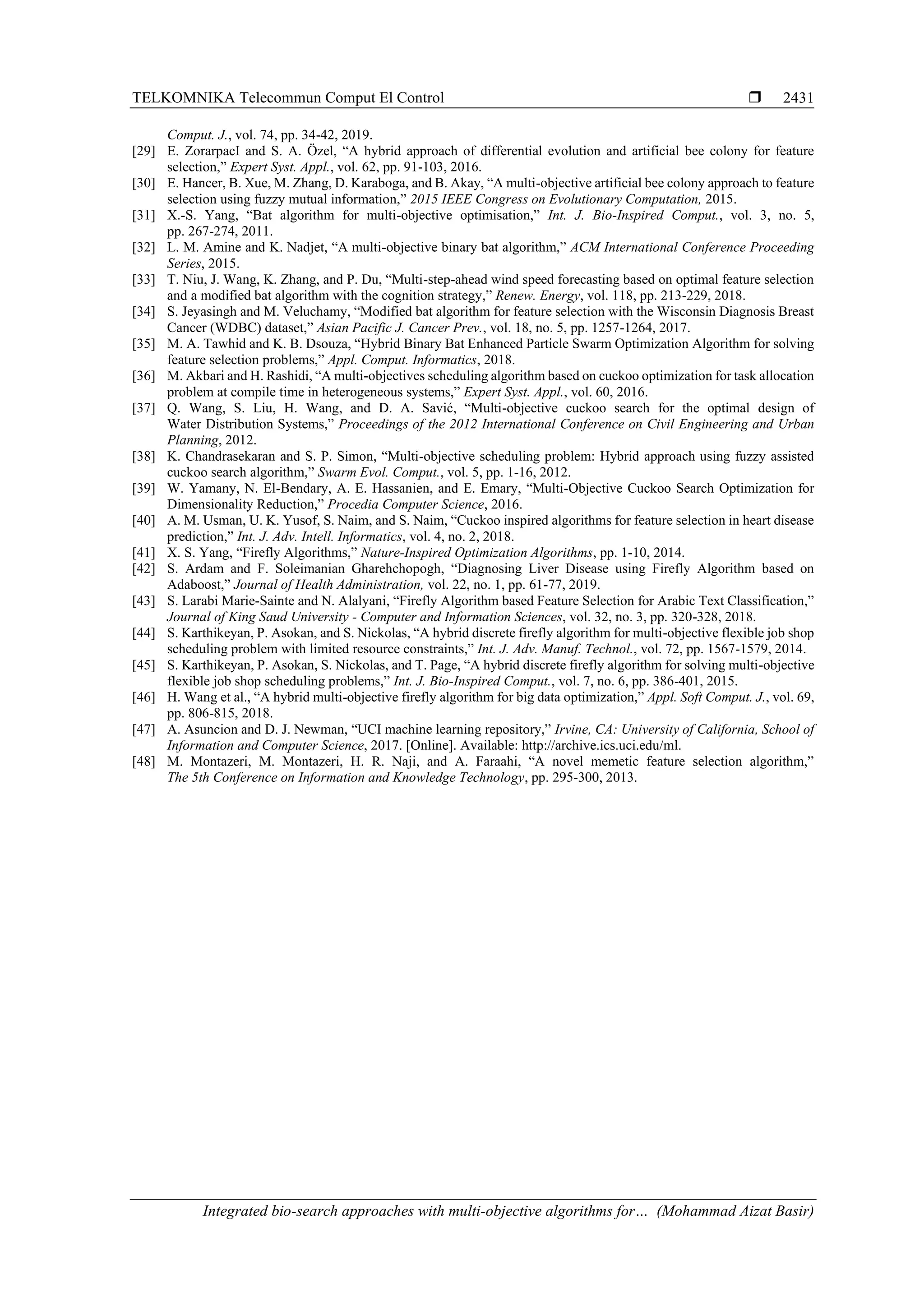 TELKOMNIKA Telecommun Comput El Control  Integrated bio-search approaches with multi-objective algorithms for… (Mohammad Aizat Basir) 2431 Comput. J., vol. 74, pp. 34-42, 2019. [29] E. ZorarpacI and S. A. Özel, “A hybrid approach of differential evolution and artificial bee colony for feature selection,” Expert Syst. Appl., vol. 62, pp. 91-103, 2016. [30] E. Hancer, B. Xue, M. Zhang, D. Karaboga, and B. Akay, “A multi-objective artificial bee colony approach to feature selection using fuzzy mutual information,” 2015 IEEE Congress on Evolutionary Computation, 2015. [31] X.-S. Yang, “Bat algorithm for multi-objective optimisation,” Int. J. Bio-Inspired Comput., vol. 3, no. 5, pp. 267-274, 2011. [32] L. M. Amine and K. Nadjet, “A multi-objective binary bat algorithm,” ACM International Conference Proceeding Series, 2015. [33] T. Niu, J. Wang, K. Zhang, and P. Du, “Multi-step-ahead wind speed forecasting based on optimal feature selection and a modified bat algorithm with the cognition strategy,” Renew. Energy, vol. 118, pp. 213-229, 2018. [34] S. Jeyasingh and M. Veluchamy, “Modified bat algorithm for feature selection with the Wisconsin Diagnosis Breast Cancer (WDBC) dataset,” Asian Pacific J. Cancer Prev., vol. 18, no. 5, pp. 1257-1264, 2017. [35] M. A. Tawhid and K. B. Dsouza, “Hybrid Binary Bat Enhanced Particle Swarm Optimization Algorithm for solving feature selection problems,” Appl. Comput. Informatics, 2018. [36] M. Akbari and H. Rashidi, “A multi-objectives scheduling algorithm based on cuckoo optimization for task allocation problem at compile time in heterogeneous systems,” Expert Syst. Appl., vol. 60, 2016. [37] Q. Wang, S. Liu, H. Wang, and D. A. Savić, “Multi-objective cuckoo search for the optimal design of Water Distribution Systems,” Proceedings of the 2012 International Conference on Civil Engineering and Urban Planning, 2012. [38] K. Chandrasekaran and S. P. Simon, “Multi-objective scheduling problem: Hybrid approach using fuzzy assisted cuckoo search algorithm,” Swarm Evol. Comput., vol. 5, pp. 1-16, 2012. [39] W. Yamany, N. El-Bendary, A. E. Hassanien, and E. Emary, “Multi-Objective Cuckoo Search Optimization for Dimensionality Reduction,” Procedia Computer Science, 2016. [40] A. M. Usman, U. K. Yusof, S. Naim, and S. Naim, “Cuckoo inspired algorithms for feature selection in heart disease prediction,” Int. J. Adv. Intell. Informatics, vol. 4, no. 2, 2018. [41] X. S. Yang, “Firefly Algorithms,” Nature-Inspired Optimization Algorithms, pp. 1-10, 2014. [42] S. Ardam and F. Soleimanian Gharehchopogh, “Diagnosing Liver Disease using Firefly Algorithm based on Adaboost,” Journal of Health Administration, vol. 22, no. 1, pp. 61-77, 2019. [43] S. Larabi Marie-Sainte and N. Alalyani, “Firefly Algorithm based Feature Selection for Arabic Text Classification,” Journal of King Saud University - Computer and Information Sciences, vol. 32, no. 3, pp. 320-328, 2018. [44] S. Karthikeyan, P. Asokan, and S. Nickolas, “A hybrid discrete firefly algorithm for multi-objective flexible job shop scheduling problem with limited resource constraints,” Int. J. Adv. Manuf. Technol., vol. 72, pp. 1567-1579, 2014. [45] S. Karthikeyan, P. Asokan, S. Nickolas, and T. Page, “A hybrid discrete firefly algorithm for solving multi-objective flexible job shop scheduling problems,” Int. J. Bio-Inspired Comput., vol. 7, no. 6, pp. 386-401, 2015. [46] H. Wang et al., “A hybrid multi-objective firefly algorithm for big data optimization,” Appl. Soft Comput. J., vol. 69, pp. 806-815, 2018. [47] A. Asuncion and D. J. Newman, “UCI machine learning repository,” Irvine, CA: University of California, School of Information and Computer Science, 2017. [Online]. Available: http://archive.ics.uci.edu/ml. [48] M. Montazeri, M. Montazeri, H. R. Naji, and A. Faraahi, “A novel memetic feature selection algorithm,” The 5th Conference on Information and Knowledge Technology, pp. 295-300, 2013. 