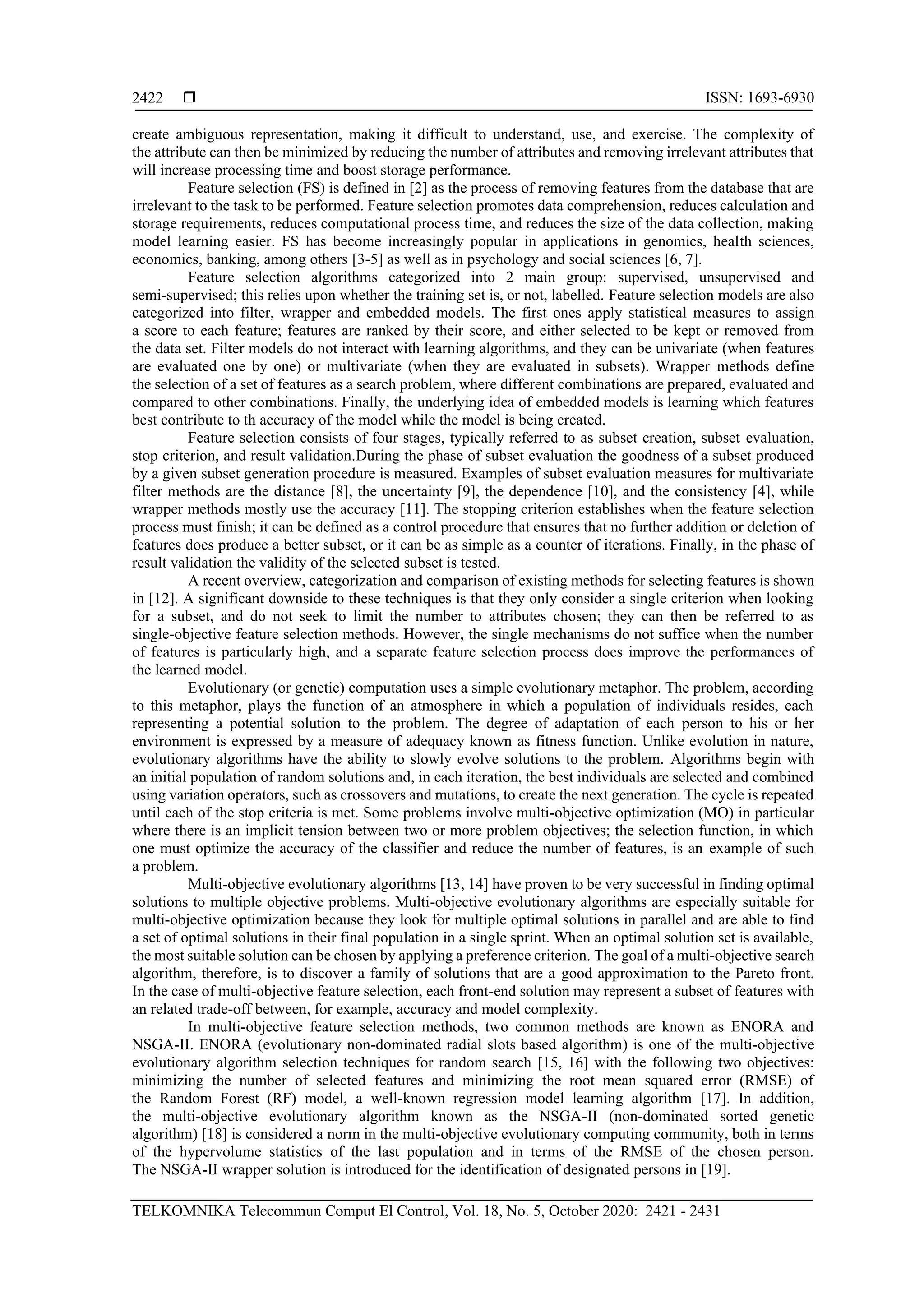  ISSN: 1693-6930 TELKOMNIKA Telecommun Comput El Control, Vol. 18, No. 5, October 2020: 2421 - 2431 2422 create ambiguous representation, making it difficult to understand, use, and exercise. The complexity of the attribute can then be minimized by reducing the number of attributes and removing irrelevant attributes that will increase processing time and boost storage performance. Feature selection (FS) is defined in [2] as the process of removing features from the database that are irrelevant to the task to be performed. Feature selection promotes data comprehension, reduces calculation and storage requirements, reduces computational process time, and reduces the size of the data collection, making model learning easier. FS has become increasingly popular in applications in genomics, health sciences, economics, banking, among others [3-5] as well as in psychology and social sciences [6, 7]. Feature selection algorithms categorized into 2 main group: supervised, unsupervised and semi-supervised; this relies upon whether the training set is, or not, labelled. Feature selection models are also categorized into filter, wrapper and embedded models. The first ones apply statistical measures to assign a score to each feature; features are ranked by their score, and either selected to be kept or removed from the data set. Filter models do not interact with learning algorithms, and they can be univariate (when features are evaluated one by one) or multivariate (when they are evaluated in subsets). Wrapper methods define the selection of a set of features as a search problem, where different combinations are prepared, evaluated and compared to other combinations. Finally, the underlying idea of embedded models is learning which features best contribute to th accuracy of the model while the model is being created. Feature selection consists of four stages, typically referred to as subset creation, subset evaluation, stop criterion, and result validation.During the phase of subset evaluation the goodness of a subset produced by a given subset generation procedure is measured. Examples of subset evaluation measures for multivariate filter methods are the distance [8], the uncertainty [9], the dependence [10], and the consistency [4], while wrapper methods mostly use the accuracy [11]. The stopping criterion establishes when the feature selection process must finish; it can be defined as a control procedure that ensures that no further addition or deletion of features does produce a better subset, or it can be as simple as a counter of iterations. Finally, in the phase of result validation the validity of the selected subset is tested. A recent overview, categorization and comparison of existing methods for selecting features is shown in [12]. A significant downside to these techniques is that they only consider a single criterion when looking for a subset, and do not seek to limit the number to attributes chosen; they can then be referred to as single-objective feature selection methods. However, the single mechanisms do not suffice when the number of features is particularly high, and a separate feature selection process does improve the performances of the learned model. Evolutionary (or genetic) computation uses a simple evolutionary metaphor. The problem, according to this metaphor, plays the function of an atmosphere in which a population of individuals resides, each representing a potential solution to the problem. The degree of adaptation of each person to his or her environment is expressed by a measure of adequacy known as fitness function. Unlike evolution in nature, evolutionary algorithms have the ability to slowly evolve solutions to the problem. Algorithms begin with an initial population of random solutions and, in each iteration, the best individuals are selected and combined using variation operators, such as crossovers and mutations, to create the next generation. The cycle is repeated until each of the stop criteria is met. Some problems involve multi-objective optimization (MO) in particular where there is an implicit tension between two or more problem objectives; the selection function, in which one must optimize the accuracy of the classifier and reduce the number of features, is an example of such a problem. Multi-objective evolutionary algorithms [13, 14] have proven to be very successful in finding optimal solutions to multiple objective problems. Multi-objective evolutionary algorithms are especially suitable for multi-objective optimization because they look for multiple optimal solutions in parallel and are able to find a set of optimal solutions in their final population in a single sprint. When an optimal solution set is available, the most suitable solution can be chosen by applying a preference criterion. The goal of a multi-objective search algorithm, therefore, is to discover a family of solutions that are a good approximation to the Pareto front. In the case of multi-objective feature selection, each front-end solution may represent a subset of features with an related trade-off between, for example, accuracy and model complexity. In multi-objective feature selection methods, two common methods are known as ENORA and NSGA-II. ENORA (evolutionary non-dominated radial slots based algorithm) is one of the multi-objective evolutionary algorithm selection techniques for random search [15, 16] with the following two objectives: minimizing the number of selected features and minimizing the root mean squared error (RMSE) of the Random Forest (RF) model, a well-known regression model learning algorithm [17]. In addition, the multi-objective evolutionary algorithm known as the NSGA-II (non-dominated sorted genetic algorithm) [18] is considered a norm in the multi-objective evolutionary computing community, both in terms of the hypervolume statistics of the last population and in terms of the RMSE of the chosen person. The NSGA-II wrapper solution is introduced for the identification of designated persons in [19]. 