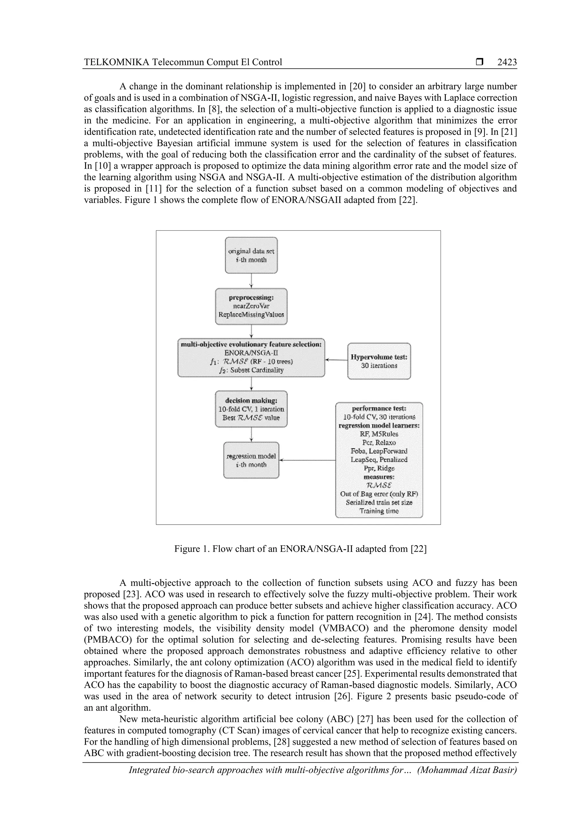TELKOMNIKA Telecommun Comput El Control  Integrated bio-search approaches with multi-objective algorithms for… (Mohammad Aizat Basir) 2423 A change in the dominant relationship is implemented in [20] to consider an arbitrary large number of goals and is used in a combination of NSGA-II, logistic regression, and naive Bayes with Laplace correction as classification algorithms. In [8], the selection of a multi-objective function is applied to a diagnostic issue in the medicine. For an application in engineering, a multi-objective algorithm that minimizes the error identification rate, undetected identification rate and the number of selected features is proposed in [9]. In [21] a multi-objective Bayesian artificial immune system is used for the selection of features in classification problems, with the goal of reducing both the classification error and the cardinality of the subset of features. In [10] a wrapper approach is proposed to optimize the data mining algorithm error rate and the model size of the learning algorithm using NSGA and NSGA-II. A multi-objective estimation of the distribution algorithm is proposed in [11] for the selection of a function subset based on a common modeling of objectives and variables. Figure 1 shows the complete flow of ENORA/NSGAII adapted from [22]. Figure 1. Flow chart of an ENORA/NSGA-II adapted from [22] A multi-objective approach to the collection of function subsets using ACO and fuzzy has been proposed [23]. ACO was used in research to effectively solve the fuzzy multi-objective problem. Their work shows that the proposed approach can produce better subsets and achieve higher classification accuracy. ACO was also used with a genetic algorithm to pick a function for pattern recognition in [24]. The method consists of two interesting models, the visibility density model (VMBACO) and the pheromone density model (PMBACO) for the optimal solution for selecting and de-selecting features. Promising results have been obtained where the proposed approach demonstrates robustness and adaptive efficiency relative to other approaches. Similarly, the ant colony optimization (ACO) algorithm was used in the medical field to identify important features for the diagnosis of Raman-based breast cancer [25]. Experimental results demonstrated that ACO has the capability to boost the diagnostic accuracy of Raman-based diagnostic models. Similarly, ACO was used in the area of network security to detect intrusion [26]. Figure 2 presents basic pseudo-code of an ant algorithm. New meta-heuristic algorithm artificial bee colony (ABC) [27] has been used for the collection of features in computed tomography (CT Scan) images of cervical cancer that help to recognize existing cancers. For the handling of high dimensional problems, [28] suggested a new method of selection of features based on ABC with gradient-boosting decision tree. The research result has shown that the proposed method effectively 