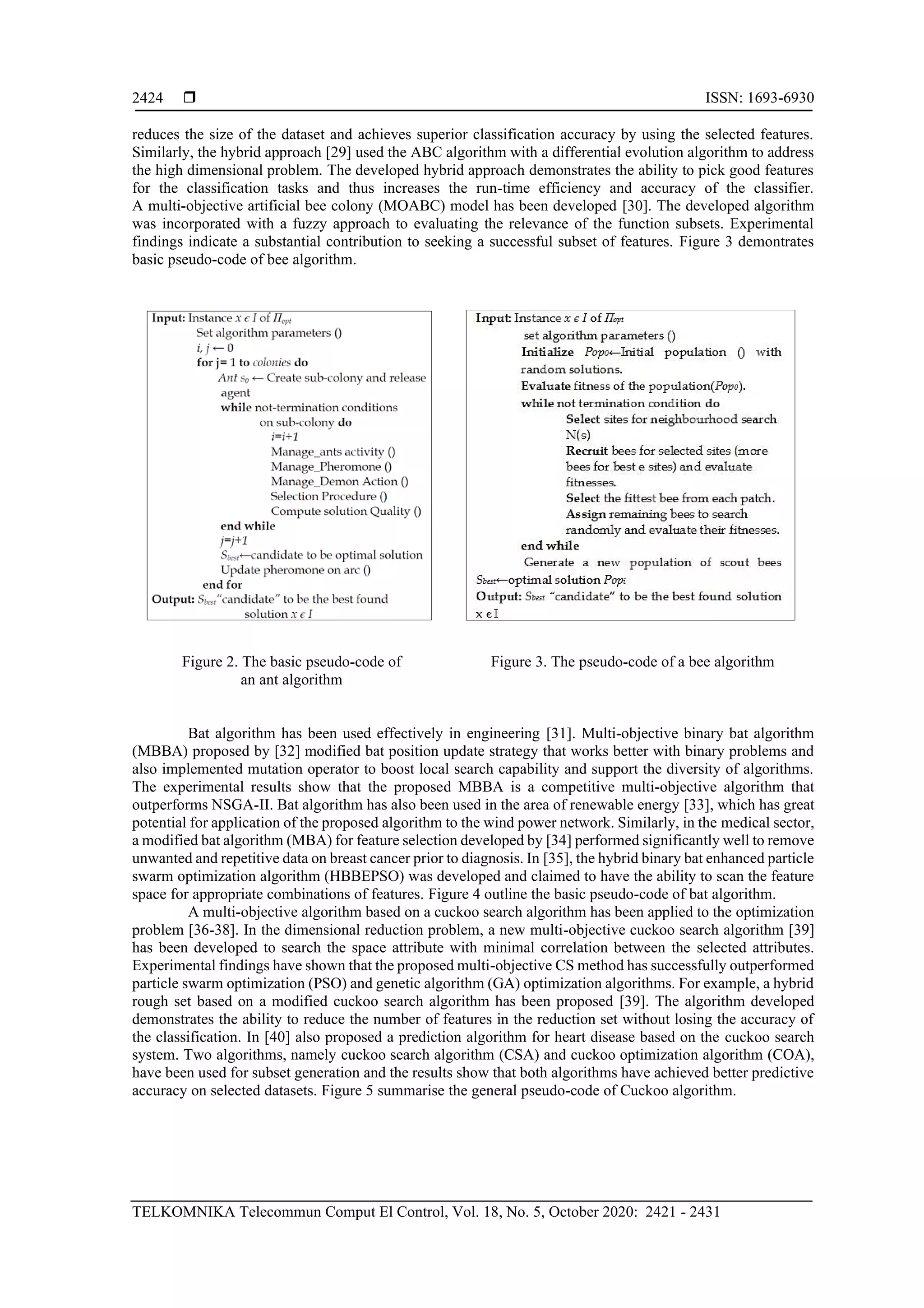  ISSN: 1693-6930 TELKOMNIKA Telecommun Comput El Control, Vol. 18, No. 5, October 2020: 2421 - 2431 2424 reduces the size of the dataset and achieves superior classification accuracy by using the selected features. Similarly, the hybrid approach [29] used the ABC algorithm with a differential evolution algorithm to address the high dimensional problem. The developed hybrid approach demonstrates the ability to pick good features for the classification tasks and thus increases the run-time efficiency and accuracy of the classifier. A multi-objective artificial bee colony (MOABC) model has been developed [30]. The developed algorithm was incorporated with a fuzzy approach to evaluating the relevance of the function subsets. Experimental findings indicate a substantial contribution to seeking a successful subset of features. Figure 3 demontrates basic pseudo-code of bee algorithm. Figure 2. The basic pseudo-code of an ant algorithm Figure 3. The pseudo-code of a bee algorithm Bat algorithm has been used effectively in engineering [31]. Multi-objective binary bat algorithm (MBBA) proposed by [32] modified bat position update strategy that works better with binary problems and also implemented mutation operator to boost local search capability and support the diversity of algorithms. The experimental results show that the proposed MBBA is a competitive multi-objective algorithm that outperforms NSGA-II. Bat algorithm has also been used in the area of renewable energy [33], which has great potential for application of the proposed algorithm to the wind power network. Similarly, in the medical sector, a modified bat algorithm (MBA) for feature selection developed by [34] performed significantly well to remove unwanted and repetitive data on breast cancer prior to diagnosis. In [35], the hybrid binary bat enhanced particle swarm optimization algorithm (HBBEPSO) was developed and claimed to have the ability to scan the feature space for appropriate combinations of features. Figure 4 outline the basic pseudo-code of bat algorithm. A multi-objective algorithm based on a cuckoo search algorithm has been applied to the optimization problem [36-38]. In the dimensional reduction problem, a new multi-objective cuckoo search algorithm [39] has been developed to search the space attribute with minimal correlation between the selected attributes. Experimental findings have shown that the proposed multi-objective CS method has successfully outperformed particle swarm optimization (PSO) and genetic algorithm (GA) optimization algorithms. For example, a hybrid rough set based on a modified cuckoo search algorithm has been proposed [39]. The algorithm developed demonstrates the ability to reduce the number of features in the reduction set without losing the accuracy of the classification. In [40] also proposed a prediction algorithm for heart disease based on the cuckoo search system. Two algorithms, namely cuckoo search algorithm (CSA) and cuckoo optimization algorithm (COA), have been used for subset generation and the results show that both algorithms have achieved better predictive accuracy on selected datasets. Figure 5 summarise the general pseudo-code of Cuckoo algorithm. 