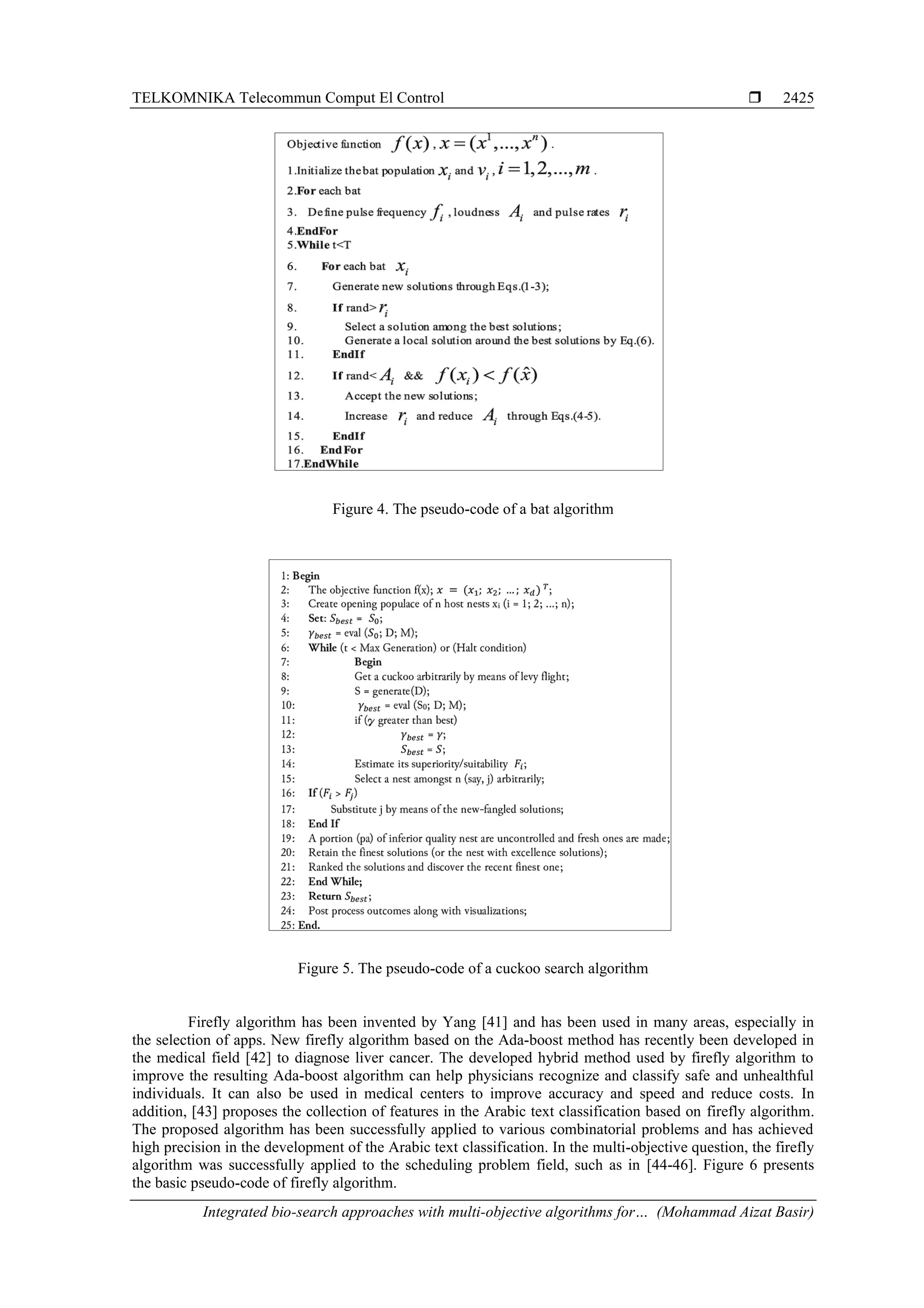 TELKOMNIKA Telecommun Comput El Control  Integrated bio-search approaches with multi-objective algorithms for… (Mohammad Aizat Basir) 2425 Figure 4. The pseudo-code of a bat algorithm Figure 5. The pseudo-code of a cuckoo search algorithm Firefly algorithm has been invented by Yang [41] and has been used in many areas, especially in the selection of apps. New firefly algorithm based on the Ada-boost method has recently been developed in the medical field [42] to diagnose liver cancer. The developed hybrid method used by firefly algorithm to improve the resulting Ada-boost algorithm can help physicians recognize and classify safe and unhealthful individuals. It can also be used in medical centers to improve accuracy and speed and reduce costs. In addition, [43] proposes the collection of features in the Arabic text classification based on firefly algorithm. The proposed algorithm has been successfully applied to various combinatorial problems and has achieved high precision in the development of the Arabic text classification. In the multi-objective question, the firefly algorithm was successfully applied to the scheduling problem field, such as in [44-46]. Figure 6 presents the basic pseudo-code of firefly algorithm. 