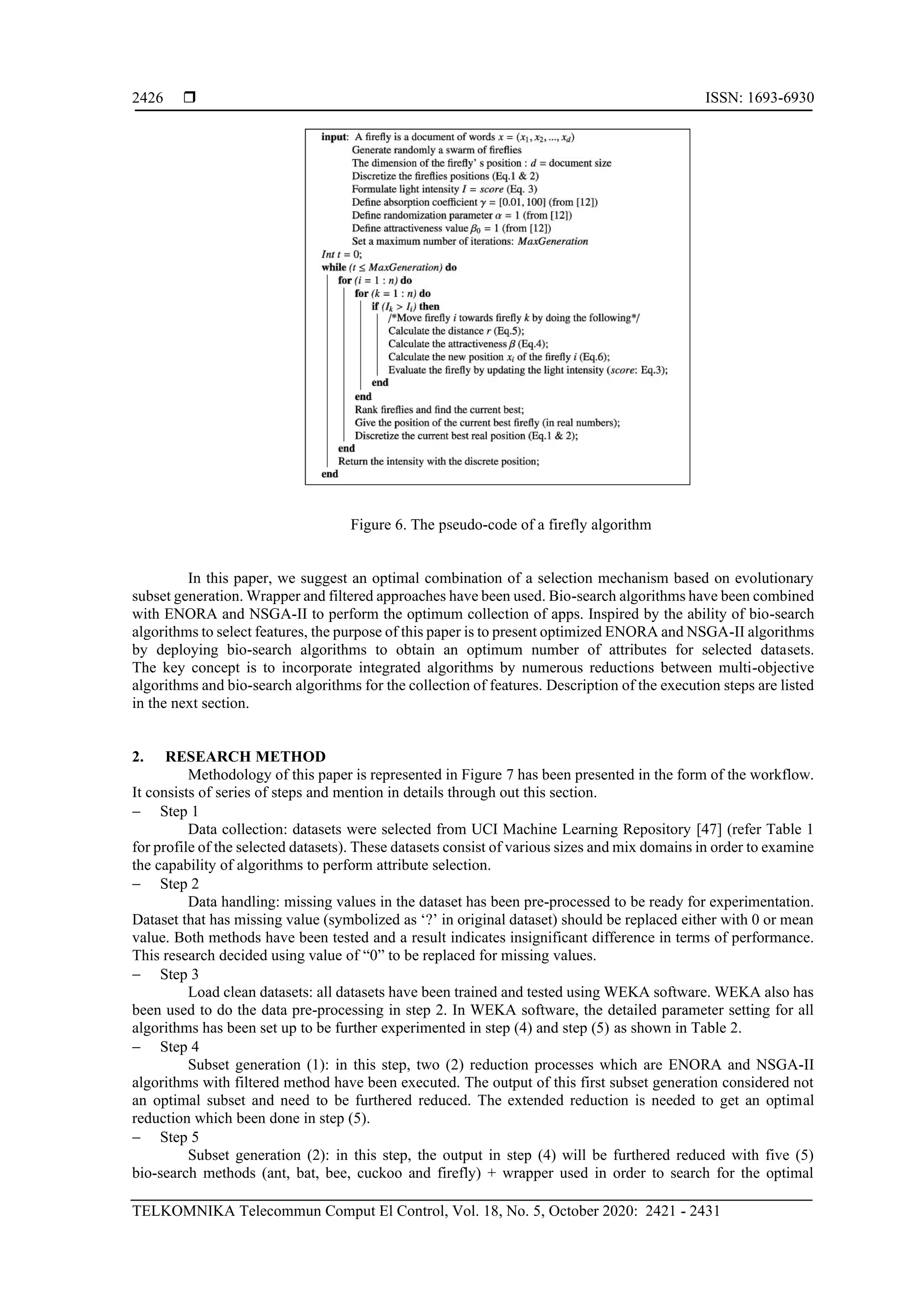  ISSN: 1693-6930 TELKOMNIKA Telecommun Comput El Control, Vol. 18, No. 5, October 2020: 2421 - 2431 2426 Figure 6. The pseudo-code of a firefly algorithm In this paper, we suggest an optimal combination of a selection mechanism based on evolutionary subset generation. Wrapper and filtered approaches have been used. Bio-search algorithms have been combined with ENORA and NSGA-II to perform the optimum collection of apps. Inspired by the ability of bio-search algorithms to select features, the purpose of this paper is to present optimized ENORA and NSGA-II algorithms by deploying bio-search algorithms to obtain an optimum number of attributes for selected datasets. The key concept is to incorporate integrated algorithms by numerous reductions between multi-objective algorithms and bio-search algorithms for the collection of features. Description of the execution steps are listed in the next section. 2. RESEARCH METHOD Methodology of this paper is represented in Figure 7 has been presented in the form of the workflow. It consists of series of steps and mention in details through out this section. − Step 1 Data collection: datasets were selected from UCI Machine Learning Repository [47] (refer Table 1 for profile of the selected datasets). These datasets consist of various sizes and mix domains in order to examine the capability of algorithms to perform attribute selection. − Step 2 Data handling: missing values in the dataset has been pre-processed to be ready for experimentation. Dataset that has missing value (symbolized as ‘?’ in original dataset) should be replaced either with 0 or mean value. Both methods have been tested and a result indicates insignificant difference in terms of performance. This research decided using value of “0” to be replaced for missing values. − Step 3 Load clean datasets: all datasets have been trained and tested using WEKA software. WEKA also has been used to do the data pre-processing in step 2. In WEKA software, the detailed parameter setting for all algorithms has been set up to be further experimented in step (4) and step (5) as shown in Table 2. − Step 4 Subset generation (1): in this step, two (2) reduction processes which are ENORA and NSGA-II algorithms with filtered method have been executed. The output of this first subset generation considered not an optimal subset and need to be furthered reduced. The extended reduction is needed to get an optimal reduction which been done in step (5). − Step 5 Subset generation (2): in this step, the output in step (4) will be furthered reduced with five (5) bio-search methods (ant, bat, bee, cuckoo and firefly) + wrapper used in order to search for the optimal 