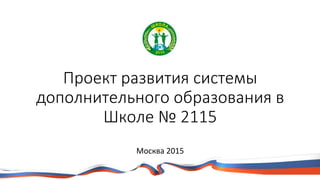 Проект развития системы
дополнительного образования в
Школе № 2115
Москва 2015
 