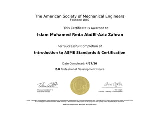 The American Society of Mechanical Engineers
Founded 1880
This Certificate is Awarded to
Islam Mohamed Reda AbdEl-Aziz Zahran
For Successful Completion of
Introduction to ASME Standards & Certification
Date Completed: 4/27/20
2.0 Professional Development Hours
ASME Training & Development is accredited by the International Association for Continuing Education and Training (IACET) and is authorized to issue the IACET CEU.
As an IACET Accredited Provider, ASME Training & Development offers CEUS for its programs that qualify under the ANSI/IACET Standard.
ASME Two Park Avenue, New York, New York 10016
Powered by TCPDF (www.tcpdf.org)
 