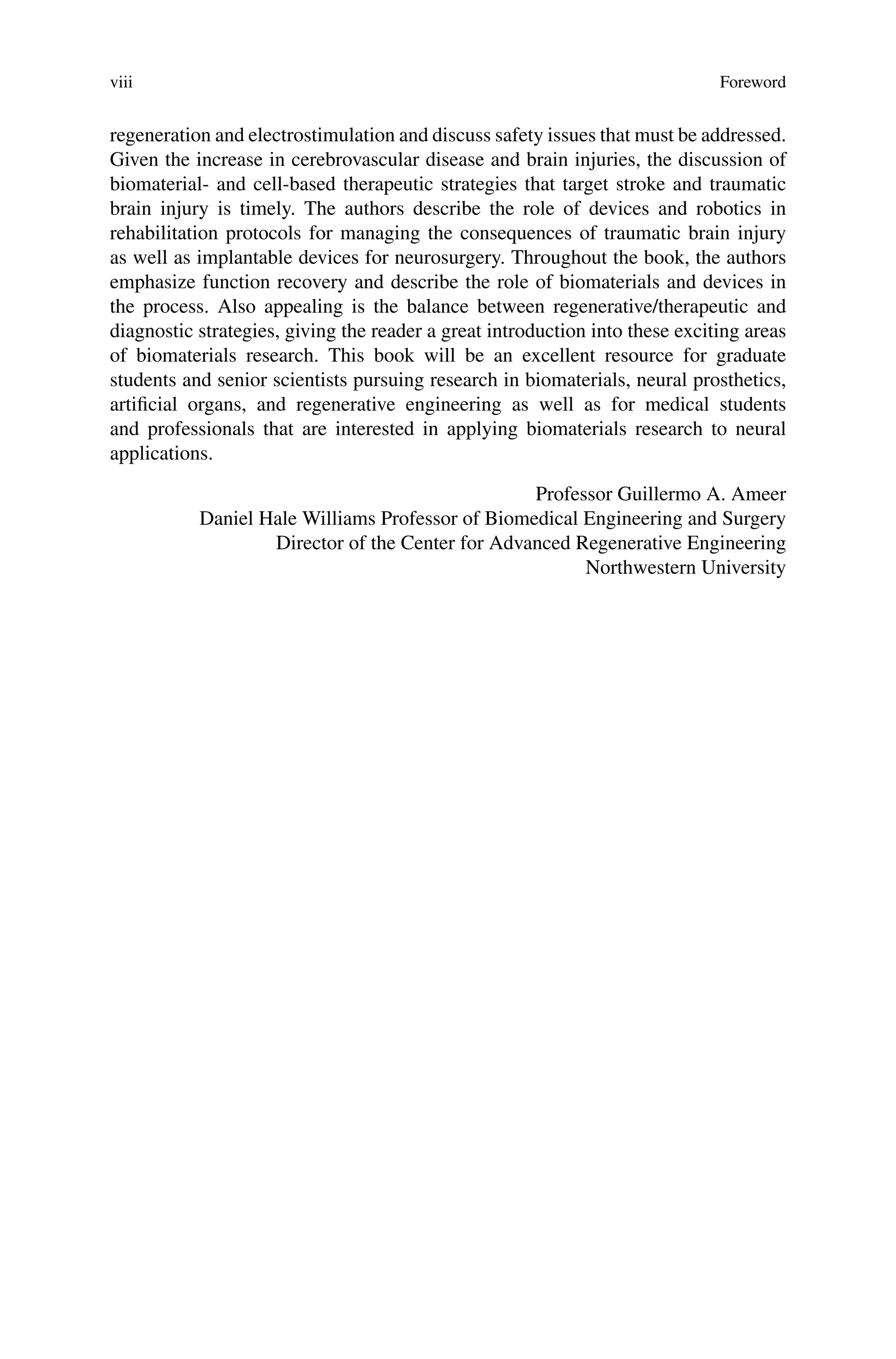 viii Foreword
regeneration and electrostimulation and discuss safety issues that must be addressed.
Given the increase in cerebrovascular disease and brain injuries, the discussion of
biomaterial- and cell-based therapeutic strategies that target stroke and traumatic
brain injury is timely. The authors describe the role of devices and robotics in
rehabilitation protocols for managing the consequences of traumatic brain injury
as well as implantable devices for neurosurgery. Throughout the book, the authors
emphasize function recovery and describe the role of biomaterials and devices in
the process. Also appealing is the balance between regenerative/therapeutic and
diagnostic strategies, giving the reader a great introduction into these exciting areas
of biomaterials research. This book will be an excellent resource for graduate
students and senior scientists pursuing research in biomaterials, neural prosthetics,
artificial organs, and regenerative engineering as well as for medical students
and professionals that are interested in applying biomaterials research to neural
applications.
Professor Guillermo A. Ameer
Daniel Hale Williams Professor of Biomedical Engineering and Surgery
Director of the Center for Advanced Regenerative Engineering
Northwestern University
 