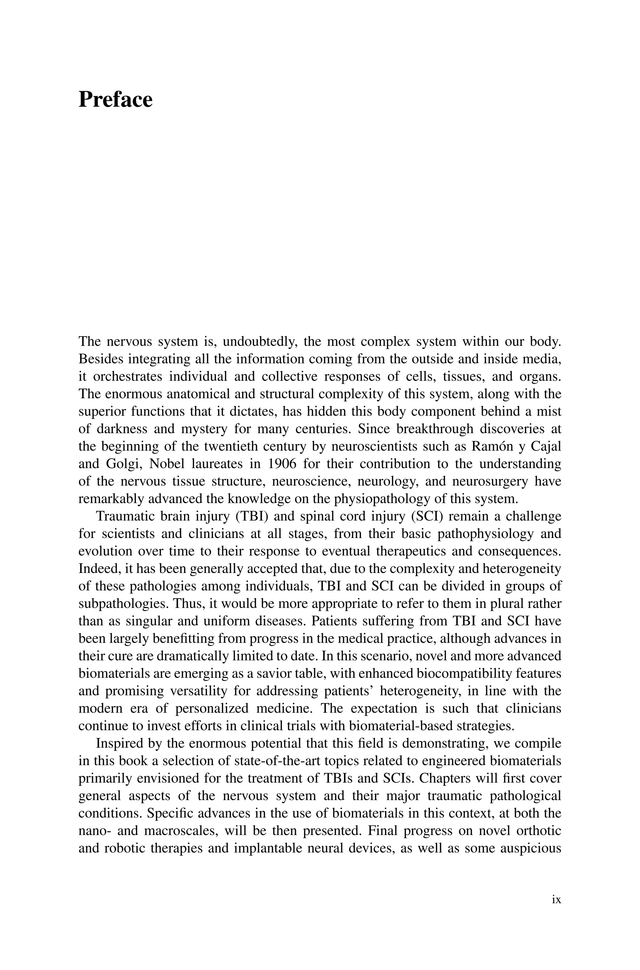 Preface
The nervous system is, undoubtedly, the most complex system within our body.
Besides integrating all the information coming from the outside and inside media,
it orchestrates individual and collective responses of cells, tissues, and organs.
The enormous anatomical and structural complexity of this system, along with the
superior functions that it dictates, has hidden this body component behind a mist
of darkness and mystery for many centuries. Since breakthrough discoveries at
the beginning of the twentieth century by neuroscientists such as Ramón y Cajal
and Golgi, Nobel laureates in 1906 for their contribution to the understanding
of the nervous tissue structure, neuroscience, neurology, and neurosurgery have
remarkably advanced the knowledge on the physiopathology of this system.
Traumatic brain injury (TBI) and spinal cord injury (SCI) remain a challenge
for scientists and clinicians at all stages, from their basic pathophysiology and
evolution over time to their response to eventual therapeutics and consequences.
Indeed, it has been generally accepted that, due to the complexity and heterogeneity
of these pathologies among individuals, TBI and SCI can be divided in groups of
subpathologies. Thus, it would be more appropriate to refer to them in plural rather
than as singular and uniform diseases. Patients suffering from TBI and SCI have
been largely benefitting from progress in the medical practice, although advances in
their cure are dramatically limited to date. In this scenario, novel and more advanced
biomaterials are emerging as a savior table, with enhanced biocompatibility features
and promising versatility for addressing patients’ heterogeneity, in line with the
modern era of personalized medicine. The expectation is such that clinicians
continue to invest efforts in clinical trials with biomaterial-based strategies.
Inspired by the enormous potential that this field is demonstrating, we compile
in this book a selection of state-of-the-art topics related to engineered biomaterials
primarily envisioned for the treatment of TBIs and SCIs. Chapters will first cover
general aspects of the nervous system and their major traumatic pathological
conditions. Specific advances in the use of biomaterials in this context, at both the
nano- and macroscales, will be then presented. Final progress on novel orthotic
and robotic therapies and implantable neural devices, as well as some auspicious
ix
 