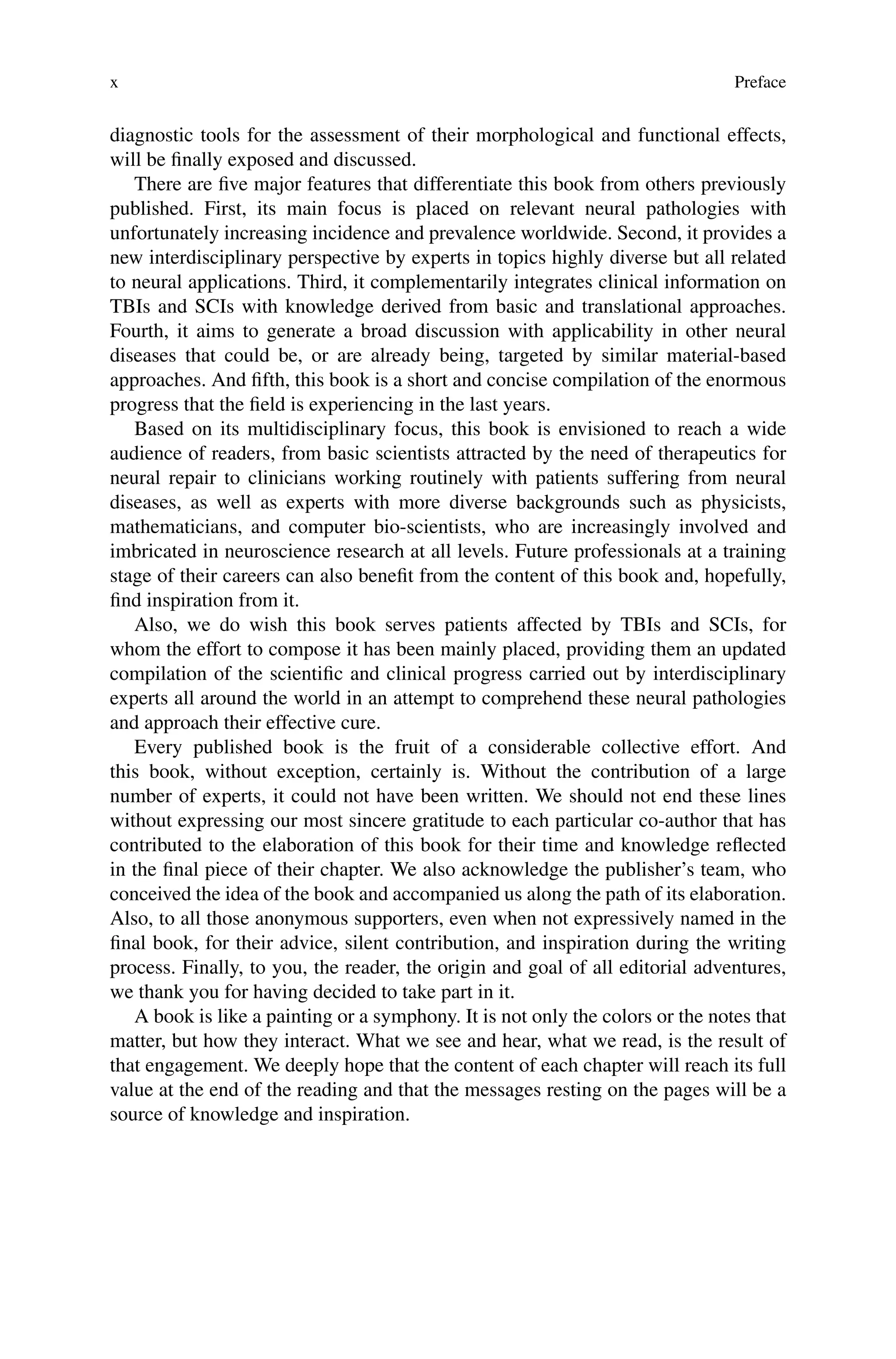 x Preface
diagnostic tools for the assessment of their morphological and functional effects,
will be finally exposed and discussed.
There are five major features that differentiate this book from others previously
published. First, its main focus is placed on relevant neural pathologies with
unfortunately increasing incidence and prevalence worldwide. Second, it provides a
new interdisciplinary perspective by experts in topics highly diverse but all related
to neural applications. Third, it complementarily integrates clinical information on
TBIs and SCIs with knowledge derived from basic and translational approaches.
Fourth, it aims to generate a broad discussion with applicability in other neural
diseases that could be, or are already being, targeted by similar material-based
approaches. And fifth, this book is a short and concise compilation of the enormous
progress that the field is experiencing in the last years.
Based on its multidisciplinary focus, this book is envisioned to reach a wide
audience of readers, from basic scientists attracted by the need of therapeutics for
neural repair to clinicians working routinely with patients suffering from neural
diseases, as well as experts with more diverse backgrounds such as physicists,
mathematicians, and computer bio-scientists, who are increasingly involved and
imbricated in neuroscience research at all levels. Future professionals at a training
stage of their careers can also benefit from the content of this book and, hopefully,
find inspiration from it.
Also, we do wish this book serves patients affected by TBIs and SCIs, for
whom the effort to compose it has been mainly placed, providing them an updated
compilation of the scientific and clinical progress carried out by interdisciplinary
experts all around the world in an attempt to comprehend these neural pathologies
and approach their effective cure.
Every published book is the fruit of a considerable collective effort. And
this book, without exception, certainly is. Without the contribution of a large
number of experts, it could not have been written. We should not end these lines
without expressing our most sincere gratitude to each particular co-author that has
contributed to the elaboration of this book for their time and knowledge reflected
in the final piece of their chapter. We also acknowledge the publisher’s team, who
conceived the idea of the book and accompanied us along the path of its elaboration.
Also, to all those anonymous supporters, even when not expressively named in the
final book, for their advice, silent contribution, and inspiration during the writing
process. Finally, to you, the reader, the origin and goal of all editorial adventures,
we thank you for having decided to take part in it.
A book is like a painting or a symphony. It is not only the colors or the notes that
matter, but how they interact. What we see and hear, what we read, is the result of
that engagement. We deeply hope that the content of each chapter will reach its full
value at the end of the reading and that the messages resting on the pages will be a
source of knowledge and inspiration.
 