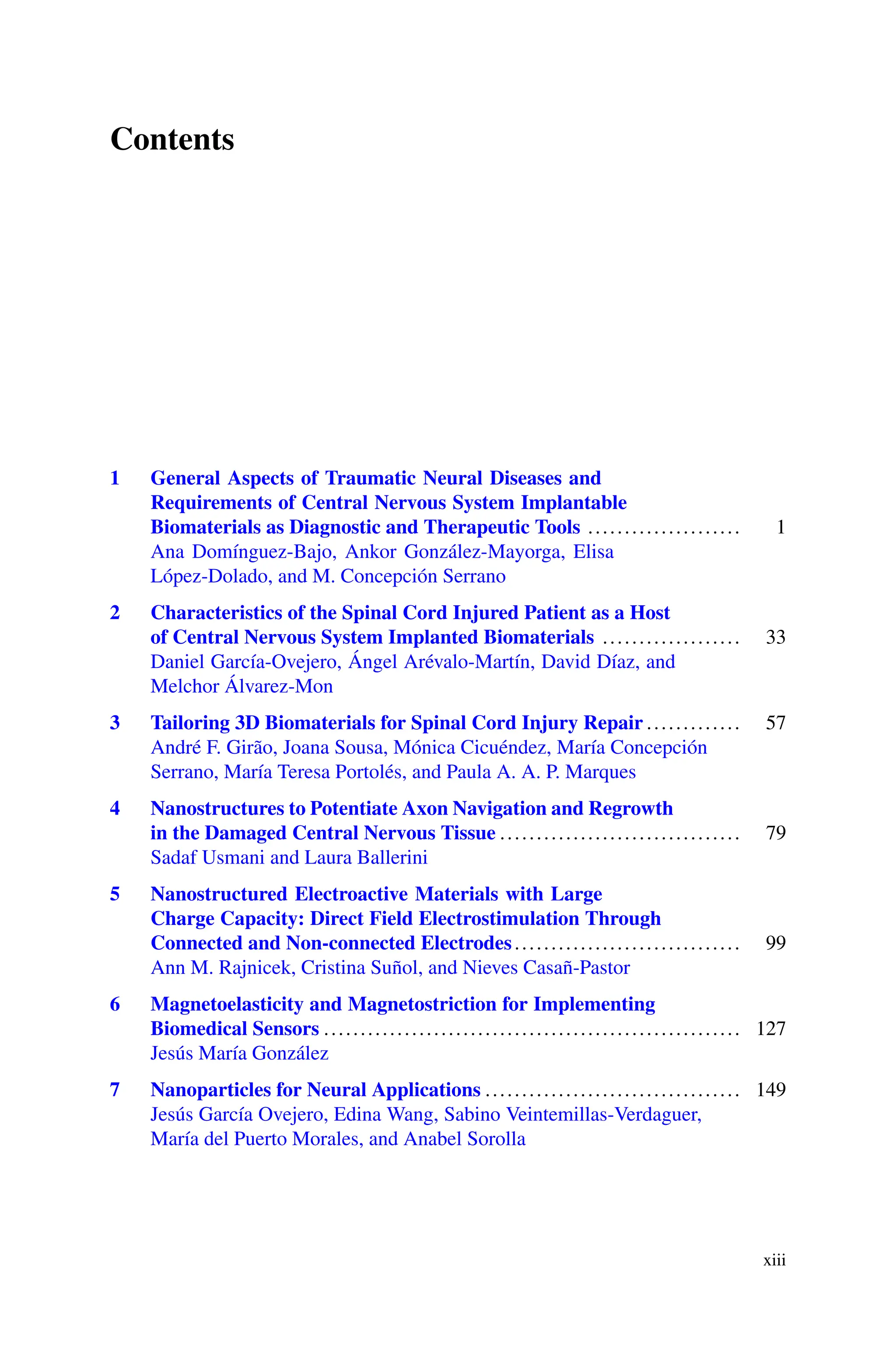 Contents
1 General Aspects of Traumatic Neural Diseases and
Requirements of Central Nervous System Implantable
Biomaterials as Diagnostic and Therapeutic Tools ..................... 1
Ana Domínguez-Bajo, Ankor González-Mayorga, Elisa
López-Dolado, and M. Concepción Serrano
2 Characteristics of the Spinal Cord Injured Patient as a Host
of Central Nervous System Implanted Biomaterials ................... 33
Daniel García-Ovejero, Ángel Arévalo-Martín, David Díaz, and
Melchor Álvarez-Mon
3 Tailoring 3D Biomaterials for Spinal Cord Injury Repair ............. 57
André F. Girão, Joana Sousa, Mónica Cicuéndez, María Concepción
Serrano, María Teresa Portolés, and Paula A. A. P. Marques
4 Nanostructures to Potentiate Axon Navigation and Regrowth
in the Damaged Central Nervous Tissue ................................. 79
Sadaf Usmani and Laura Ballerini
5 Nanostructured Electroactive Materials with Large
Charge Capacity: Direct Field Electrostimulation Through
Connected and Non-connected Electrodes............................... 99
Ann M. Rajnicek, Cristina Suñol, and Nieves Casañ-Pastor
6 Magnetoelasticity and Magnetostriction for Implementing
Biomedical Sensors ......................................................... 127
Jesús María González
7 Nanoparticles for Neural Applications ................................... 149
Jesús García Ovejero, Edina Wang, Sabino Veintemillas-Verdaguer,
María del Puerto Morales, and Anabel Sorolla
xiii
 