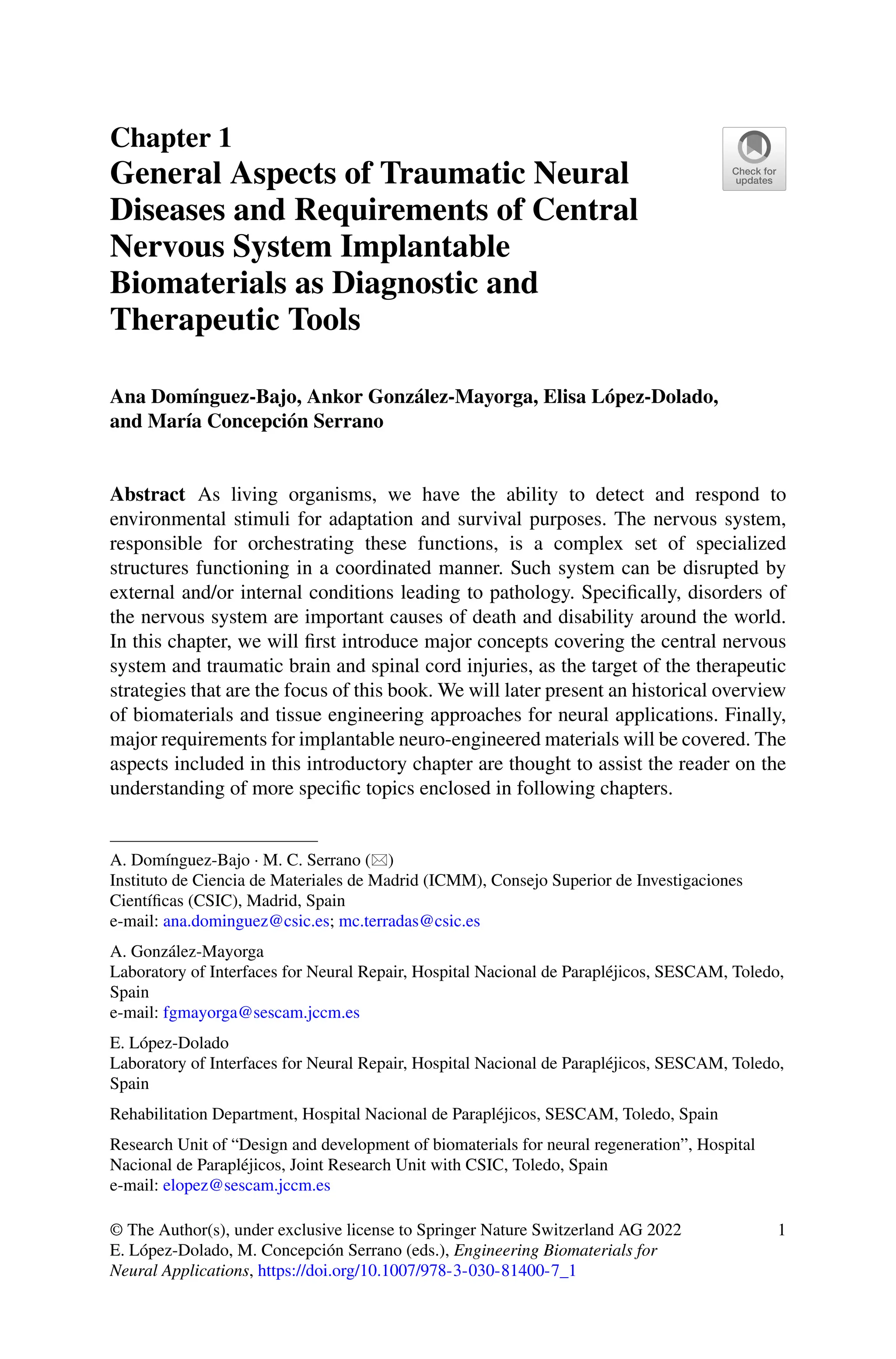 Chapter 1
General Aspects of Traumatic Neural
Diseases and Requirements of Central
Nervous System Implantable
Biomaterials as Diagnostic and
Therapeutic Tools
Ana Domínguez-Bajo, Ankor González-Mayorga, Elisa López-Dolado,
and María Concepción Serrano
Abstract As living organisms, we have the ability to detect and respond to
environmental stimuli for adaptation and survival purposes. The nervous system,
responsible for orchestrating these functions, is a complex set of specialized
structures functioning in a coordinated manner. Such system can be disrupted by
external and/or internal conditions leading to pathology. Specifically, disorders of
the nervous system are important causes of death and disability around the world.
In this chapter, we will first introduce major concepts covering the central nervous
system and traumatic brain and spinal cord injuries, as the target of the therapeutic
strategies that are the focus of this book. We will later present an historical overview
of biomaterials and tissue engineering approaches for neural applications. Finally,
major requirements for implantable neuro-engineered materials will be covered. The
aspects included in this introductory chapter are thought to assist the reader on the
understanding of more specific topics enclosed in following chapters.
A. Domínguez-Bajo · M. C. Serrano ()
Instituto de Ciencia de Materiales de Madrid (ICMM), Consejo Superior de Investigaciones
Científicas (CSIC), Madrid, Spain
e-mail: ana.dominguez@csic.es; mc.terradas@csic.es
A. González-Mayorga
Laboratory of Interfaces for Neural Repair, Hospital Nacional de Parapléjicos, SESCAM, Toledo,
Spain
e-mail: fgmayorga@sescam.jccm.es
E. López-Dolado
Laboratory of Interfaces for Neural Repair, Hospital Nacional de Parapléjicos, SESCAM, Toledo,
Spain
Rehabilitation Department, Hospital Nacional de Parapléjicos, SESCAM, Toledo, Spain
Research Unit of “Design and development of biomaterials for neural regeneration”, Hospital
Nacional de Parapléjicos, Joint Research Unit with CSIC, Toledo, Spain
e-mail: elopez@sescam.jccm.es
© The Author(s), under exclusive license to Springer Nature Switzerland AG 2022
E. López-Dolado, M. Concepción Serrano (eds.), Engineering Biomaterials for
Neural Applications, https://doi.org/10.1007/978-3-030-81400-7_1
1
 