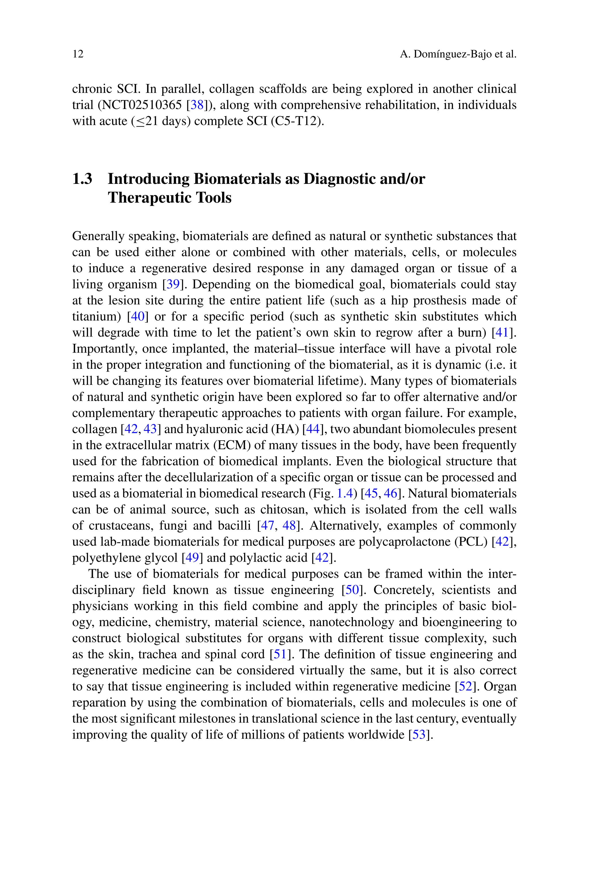 12 A. Domínguez-Bajo et al.
chronic SCI. In parallel, collagen scaffolds are being explored in another clinical
trial (NCT02510365 [38]), along with comprehensive rehabilitation, in individuals
with acute (≤21 days) complete SCI (C5-T12).
1.3 Introducing Biomaterials as Diagnostic and/or
Therapeutic Tools
Generally speaking, biomaterials are defined as natural or synthetic substances that
can be used either alone or combined with other materials, cells, or molecules
to induce a regenerative desired response in any damaged organ or tissue of a
living organism [39]. Depending on the biomedical goal, biomaterials could stay
at the lesion site during the entire patient life (such as a hip prosthesis made of
titanium) [40] or for a specific period (such as synthetic skin substitutes which
will degrade with time to let the patient’s own skin to regrow after a burn) [41].
Importantly, once implanted, the material–tissue interface will have a pivotal role
in the proper integration and functioning of the biomaterial, as it is dynamic (i.e. it
will be changing its features over biomaterial lifetime). Many types of biomaterials
of natural and synthetic origin have been explored so far to offer alternative and/or
complementary therapeutic approaches to patients with organ failure. For example,
collagen [42, 43] and hyaluronic acid (HA) [44], two abundant biomolecules present
in the extracellular matrix (ECM) of many tissues in the body, have been frequently
used for the fabrication of biomedical implants. Even the biological structure that
remains after the decellularization of a specific organ or tissue can be processed and
used as a biomaterial in biomedical research (Fig. 1.4) [45, 46]. Natural biomaterials
can be of animal source, such as chitosan, which is isolated from the cell walls
of crustaceans, fungi and bacilli [47, 48]. Alternatively, examples of commonly
used lab-made biomaterials for medical purposes are polycaprolactone (PCL) [42],
polyethylene glycol [49] and polylactic acid [42].
The use of biomaterials for medical purposes can be framed within the inter-
disciplinary field known as tissue engineering [50]. Concretely, scientists and
physicians working in this field combine and apply the principles of basic biol-
ogy, medicine, chemistry, material science, nanotechnology and bioengineering to
construct biological substitutes for organs with different tissue complexity, such
as the skin, trachea and spinal cord [51]. The definition of tissue engineering and
regenerative medicine can be considered virtually the same, but it is also correct
to say that tissue engineering is included within regenerative medicine [52]. Organ
reparation by using the combination of biomaterials, cells and molecules is one of
the most significant milestones in translational science in the last century, eventually
improving the quality of life of millions of patients worldwide [53].
 