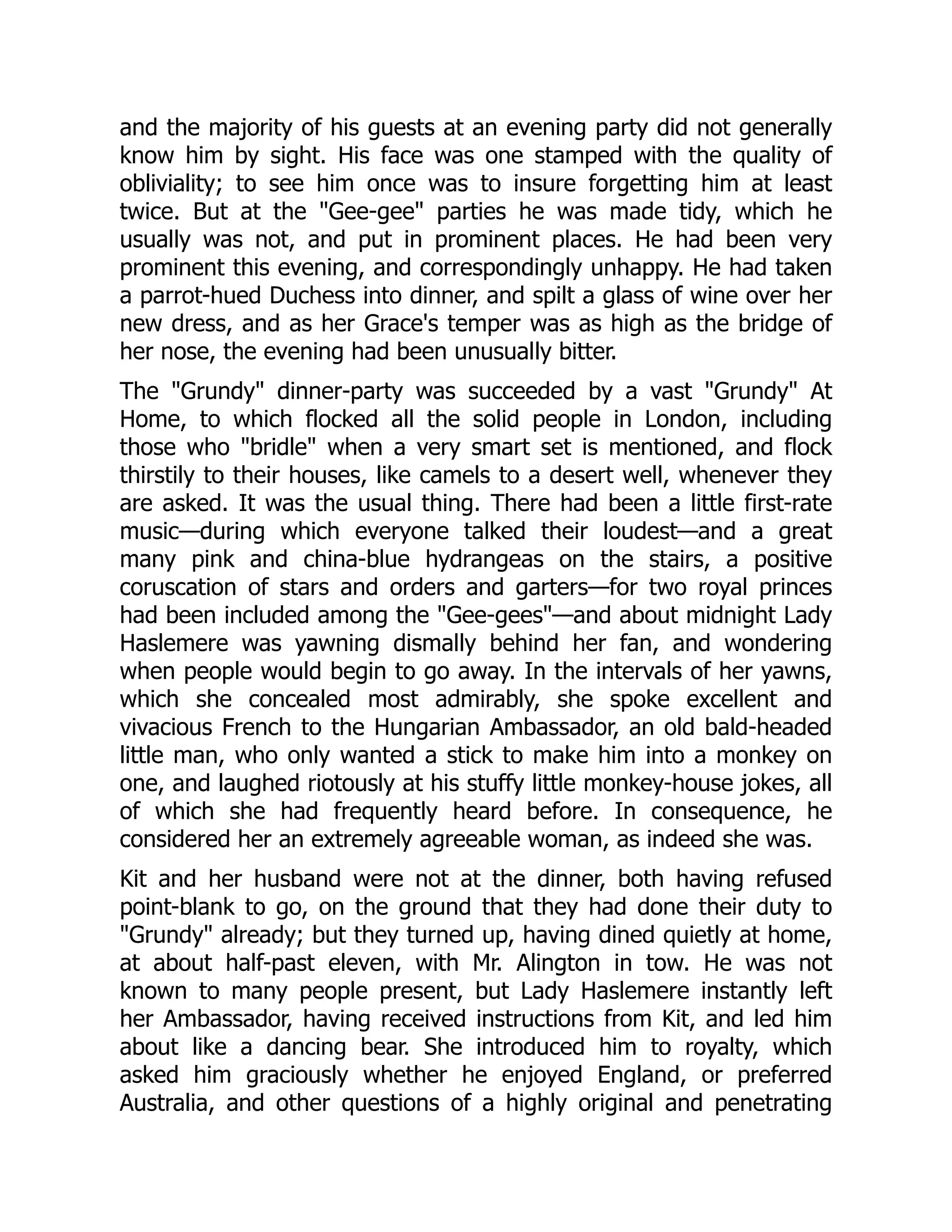 and the majority of his guests at an evening party did not generally
know him by sight. His face was one stamped with the quality of
obliviality; to see him once was to insure forgetting him at least
twice. But at the Gee-gee parties he was made tidy, which he
usually was not, and put in prominent places. He had been very
prominent this evening, and correspondingly unhappy. He had taken
a parrot-hued Duchess into dinner, and spilt a glass of wine over her
new dress, and as her Grace's temper was as high as the bridge of
her nose, the evening had been unusually bitter.
The Grundy dinner-party was succeeded by a vast Grundy At
Home, to which flocked all the solid people in London, including
those who bridle when a very smart set is mentioned, and flock
thirstily to their houses, like camels to a desert well, whenever they
are asked. It was the usual thing. There had been a little first-rate
music—during which everyone talked their loudest—and a great
many pink and china-blue hydrangeas on the stairs, a positive
coruscation of stars and orders and garters—for two royal princes
had been included among the Gee-gees—and about midnight Lady
Haslemere was yawning dismally behind her fan, and wondering
when people would begin to go away. In the intervals of her yawns,
which she concealed most admirably, she spoke excellent and
vivacious French to the Hungarian Ambassador, an old bald-headed
little man, who only wanted a stick to make him into a monkey on
one, and laughed riotously at his stuffy little monkey-house jokes, all
of which she had frequently heard before. In consequence, he
considered her an extremely agreeable woman, as indeed she was.
Kit and her husband were not at the dinner, both having refused
point-blank to go, on the ground that they had done their duty to
Grundy already; but they turned up, having dined quietly at home,
at about half-past eleven, with Mr. Alington in tow. He was not
known to many people present, but Lady Haslemere instantly left
her Ambassador, having received instructions from Kit, and led him
about like a dancing bear. She introduced him to royalty, which
asked him graciously whether he enjoyed England, or preferred
Australia, and other questions of a highly original and penetrating
 