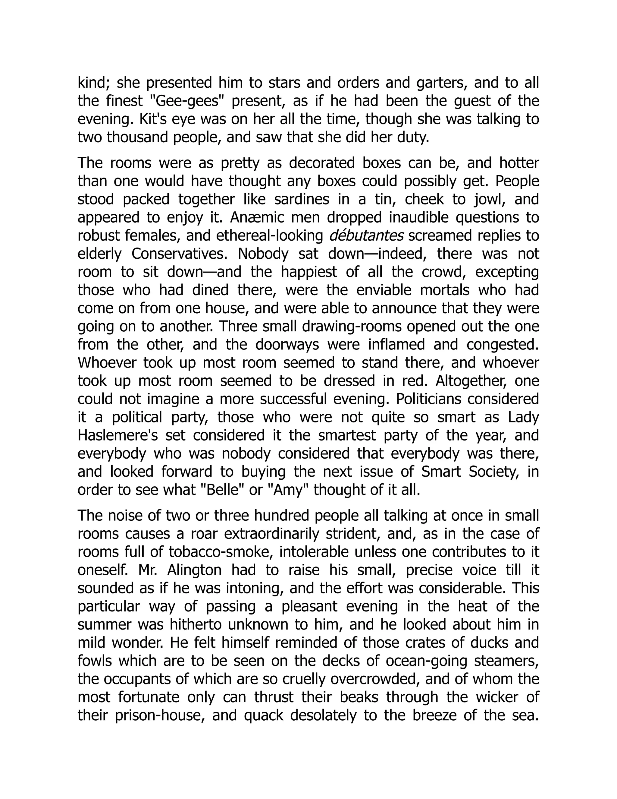 kind; she presented him to stars and orders and garters, and to all
the finest Gee-gees present, as if he had been the guest of the
evening. Kit's eye was on her all the time, though she was talking to
two thousand people, and saw that she did her duty.
The rooms were as pretty as decorated boxes can be, and hotter
than one would have thought any boxes could possibly get. People
stood packed together like sardines in a tin, cheek to jowl, and
appeared to enjoy it. Anæmic men dropped inaudible questions to
robust females, and ethereal-looking débutantes screamed replies to
elderly Conservatives. Nobody sat down—indeed, there was not
room to sit down—and the happiest of all the crowd, excepting
those who had dined there, were the enviable mortals who had
come on from one house, and were able to announce that they were
going on to another. Three small drawing-rooms opened out the one
from the other, and the doorways were inflamed and congested.
Whoever took up most room seemed to stand there, and whoever
took up most room seemed to be dressed in red. Altogether, one
could not imagine a more successful evening. Politicians considered
it a political party, those who were not quite so smart as Lady
Haslemere's set considered it the smartest party of the year, and
everybody who was nobody considered that everybody was there,
and looked forward to buying the next issue of Smart Society, in
order to see what Belle or Amy thought of it all.
The noise of two or three hundred people all talking at once in small
rooms causes a roar extraordinarily strident, and, as in the case of
rooms full of tobacco-smoke, intolerable unless one contributes to it
oneself. Mr. Alington had to raise his small, precise voice till it
sounded as if he was intoning, and the effort was considerable. This
particular way of passing a pleasant evening in the heat of the
summer was hitherto unknown to him, and he looked about him in
mild wonder. He felt himself reminded of those crates of ducks and
fowls which are to be seen on the decks of ocean-going steamers,
the occupants of which are so cruelly overcrowded, and of whom the
most fortunate only can thrust their beaks through the wicker of
their prison-house, and quack desolately to the breeze of the sea.
 