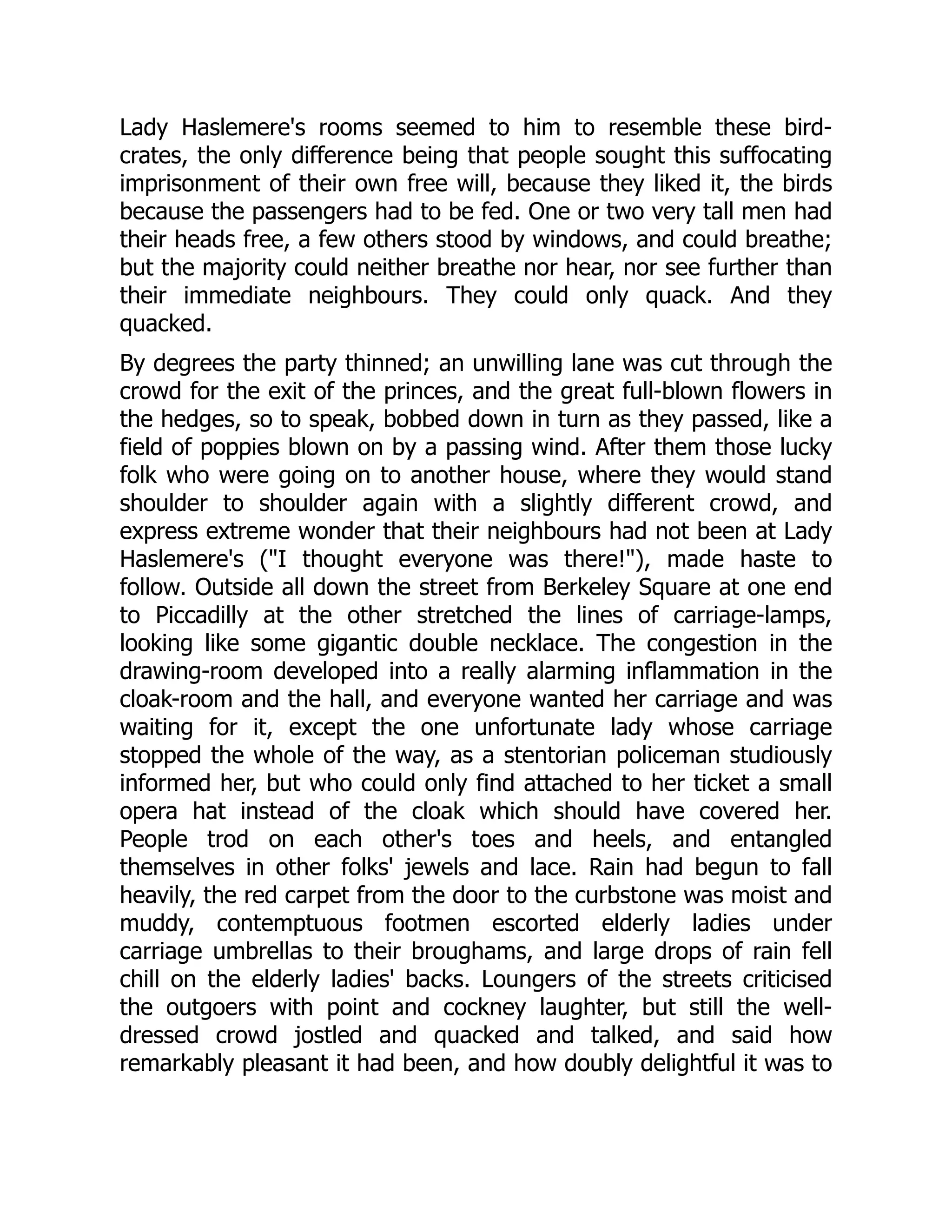 Lady Haslemere's rooms seemed to him to resemble these bird-
crates, the only difference being that people sought this suffocating
imprisonment of their own free will, because they liked it, the birds
because the passengers had to be fed. One or two very tall men had
their heads free, a few others stood by windows, and could breathe;
but the majority could neither breathe nor hear, nor see further than
their immediate neighbours. They could only quack. And they
quacked.
By degrees the party thinned; an unwilling lane was cut through the
crowd for the exit of the princes, and the great full-blown flowers in
the hedges, so to speak, bobbed down in turn as they passed, like a
field of poppies blown on by a passing wind. After them those lucky
folk who were going on to another house, where they would stand
shoulder to shoulder again with a slightly different crowd, and
express extreme wonder that their neighbours had not been at Lady
Haslemere's (I thought everyone was there!), made haste to
follow. Outside all down the street from Berkeley Square at one end
to Piccadilly at the other stretched the lines of carriage-lamps,
looking like some gigantic double necklace. The congestion in the
drawing-room developed into a really alarming inflammation in the
cloak-room and the hall, and everyone wanted her carriage and was
waiting for it, except the one unfortunate lady whose carriage
stopped the whole of the way, as a stentorian policeman studiously
informed her, but who could only find attached to her ticket a small
opera hat instead of the cloak which should have covered her.
People trod on each other's toes and heels, and entangled
themselves in other folks' jewels and lace. Rain had begun to fall
heavily, the red carpet from the door to the curbstone was moist and
muddy, contemptuous footmen escorted elderly ladies under
carriage umbrellas to their broughams, and large drops of rain fell
chill on the elderly ladies' backs. Loungers of the streets criticised
the outgoers with point and cockney laughter, but still the well-
dressed crowd jostled and quacked and talked, and said how
remarkably pleasant it had been, and how doubly delightful it was to
 