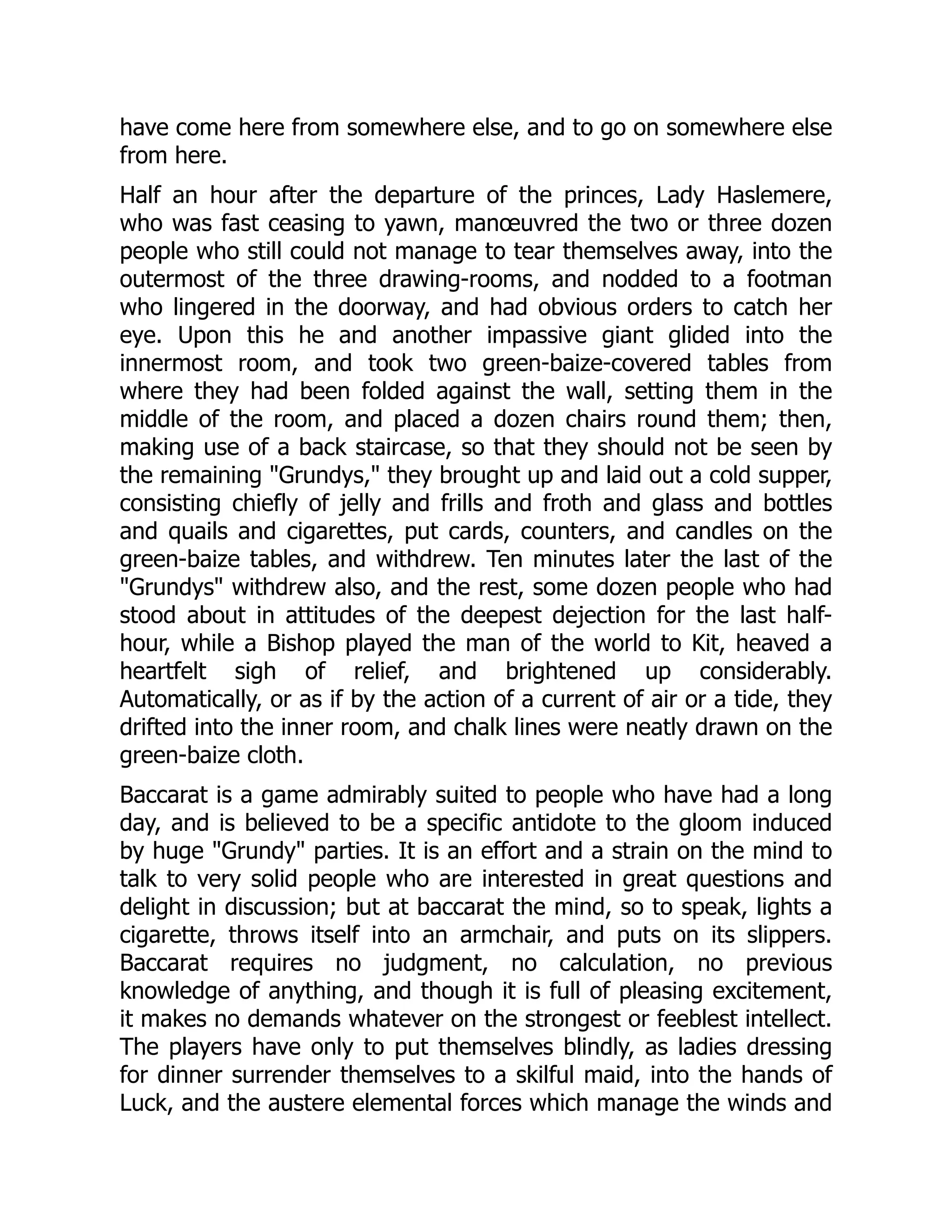 have come here from somewhere else, and to go on somewhere else
from here.
Half an hour after the departure of the princes, Lady Haslemere,
who was fast ceasing to yawn, manœuvred the two or three dozen
people who still could not manage to tear themselves away, into the
outermost of the three drawing-rooms, and nodded to a footman
who lingered in the doorway, and had obvious orders to catch her
eye. Upon this he and another impassive giant glided into the
innermost room, and took two green-baize-covered tables from
where they had been folded against the wall, setting them in the
middle of the room, and placed a dozen chairs round them; then,
making use of a back staircase, so that they should not be seen by
the remaining Grundys, they brought up and laid out a cold supper,
consisting chiefly of jelly and frills and froth and glass and bottles
and quails and cigarettes, put cards, counters, and candles on the
green-baize tables, and withdrew. Ten minutes later the last of the
Grundys withdrew also, and the rest, some dozen people who had
stood about in attitudes of the deepest dejection for the last half-
hour, while a Bishop played the man of the world to Kit, heaved a
heartfelt sigh of relief, and brightened up considerably.
Automatically, or as if by the action of a current of air or a tide, they
drifted into the inner room, and chalk lines were neatly drawn on the
green-baize cloth.
Baccarat is a game admirably suited to people who have had a long
day, and is believed to be a specific antidote to the gloom induced
by huge Grundy parties. It is an effort and a strain on the mind to
talk to very solid people who are interested in great questions and
delight in discussion; but at baccarat the mind, so to speak, lights a
cigarette, throws itself into an armchair, and puts on its slippers.
Baccarat requires no judgment, no calculation, no previous
knowledge of anything, and though it is full of pleasing excitement,
it makes no demands whatever on the strongest or feeblest intellect.
The players have only to put themselves blindly, as ladies dressing
for dinner surrender themselves to a skilful maid, into the hands of
Luck, and the austere elemental forces which manage the winds and
 