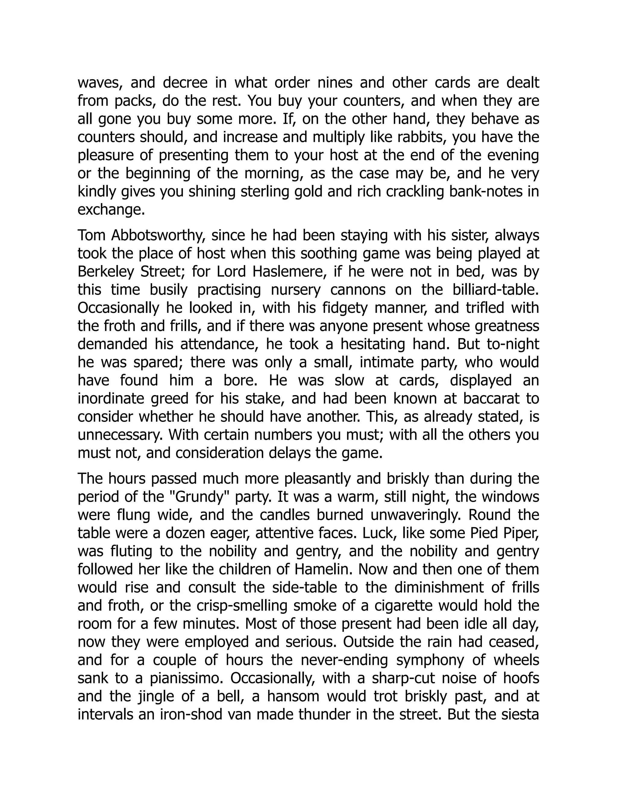 waves, and decree in what order nines and other cards are dealt
from packs, do the rest. You buy your counters, and when they are
all gone you buy some more. If, on the other hand, they behave as
counters should, and increase and multiply like rabbits, you have the
pleasure of presenting them to your host at the end of the evening
or the beginning of the morning, as the case may be, and he very
kindly gives you shining sterling gold and rich crackling bank-notes in
exchange.
Tom Abbotsworthy, since he had been staying with his sister, always
took the place of host when this soothing game was being played at
Berkeley Street; for Lord Haslemere, if he were not in bed, was by
this time busily practising nursery cannons on the billiard-table.
Occasionally he looked in, with his fidgety manner, and trifled with
the froth and frills, and if there was anyone present whose greatness
demanded his attendance, he took a hesitating hand. But to-night
he was spared; there was only a small, intimate party, who would
have found him a bore. He was slow at cards, displayed an
inordinate greed for his stake, and had been known at baccarat to
consider whether he should have another. This, as already stated, is
unnecessary. With certain numbers you must; with all the others you
must not, and consideration delays the game.
The hours passed much more pleasantly and briskly than during the
period of the Grundy party. It was a warm, still night, the windows
were flung wide, and the candles burned unwaveringly. Round the
table were a dozen eager, attentive faces. Luck, like some Pied Piper,
was fluting to the nobility and gentry, and the nobility and gentry
followed her like the children of Hamelin. Now and then one of them
would rise and consult the side-table to the diminishment of frills
and froth, or the crisp-smelling smoke of a cigarette would hold the
room for a few minutes. Most of those present had been idle all day,
now they were employed and serious. Outside the rain had ceased,
and for a couple of hours the never-ending symphony of wheels
sank to a pianissimo. Occasionally, with a sharp-cut noise of hoofs
and the jingle of a bell, a hansom would trot briskly past, and at
intervals an iron-shod van made thunder in the street. But the siesta
 