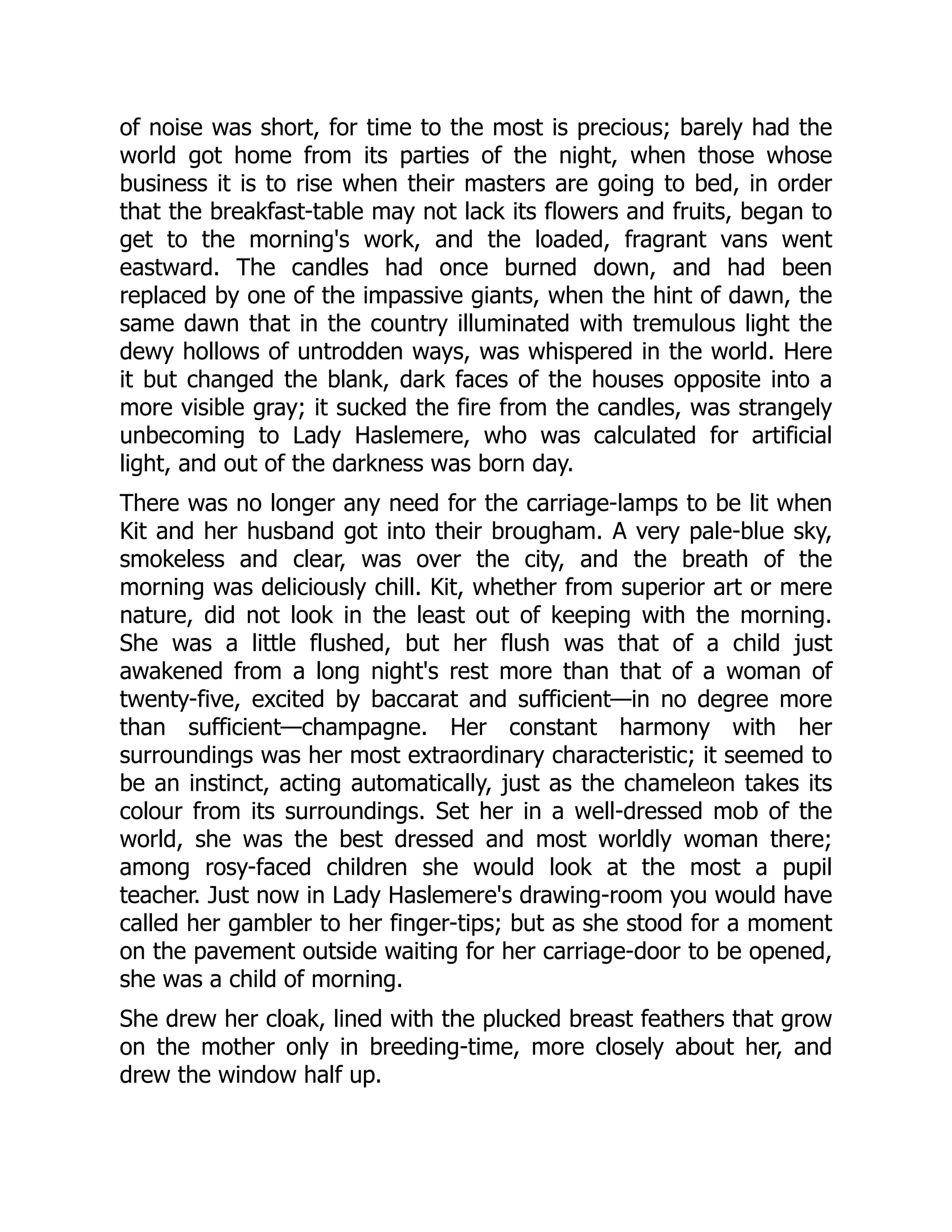of noise was short, for time to the most is precious; barely had the
world got home from its parties of the night, when those whose
business it is to rise when their masters are going to bed, in order
that the breakfast-table may not lack its flowers and fruits, began to
get to the morning's work, and the loaded, fragrant vans went
eastward. The candles had once burned down, and had been
replaced by one of the impassive giants, when the hint of dawn, the
same dawn that in the country illuminated with tremulous light the
dewy hollows of untrodden ways, was whispered in the world. Here
it but changed the blank, dark faces of the houses opposite into a
more visible gray; it sucked the fire from the candles, was strangely
unbecoming to Lady Haslemere, who was calculated for artificial
light, and out of the darkness was born day.
There was no longer any need for the carriage-lamps to be lit when
Kit and her husband got into their brougham. A very pale-blue sky,
smokeless and clear, was over the city, and the breath of the
morning was deliciously chill. Kit, whether from superior art or mere
nature, did not look in the least out of keeping with the morning.
She was a little flushed, but her flush was that of a child just
awakened from a long night's rest more than that of a woman of
twenty-five, excited by baccarat and sufficient—in no degree more
than sufficient—champagne. Her constant harmony with her
surroundings was her most extraordinary characteristic; it seemed to
be an instinct, acting automatically, just as the chameleon takes its
colour from its surroundings. Set her in a well-dressed mob of the
world, she was the best dressed and most worldly woman there;
among rosy-faced children she would look at the most a pupil
teacher. Just now in Lady Haslemere's drawing-room you would have
called her gambler to her finger-tips; but as she stood for a moment
on the pavement outside waiting for her carriage-door to be opened,
she was a child of morning.
She drew her cloak, lined with the plucked breast feathers that grow
on the mother only in breeding-time, more closely about her, and
drew the window half up.
 