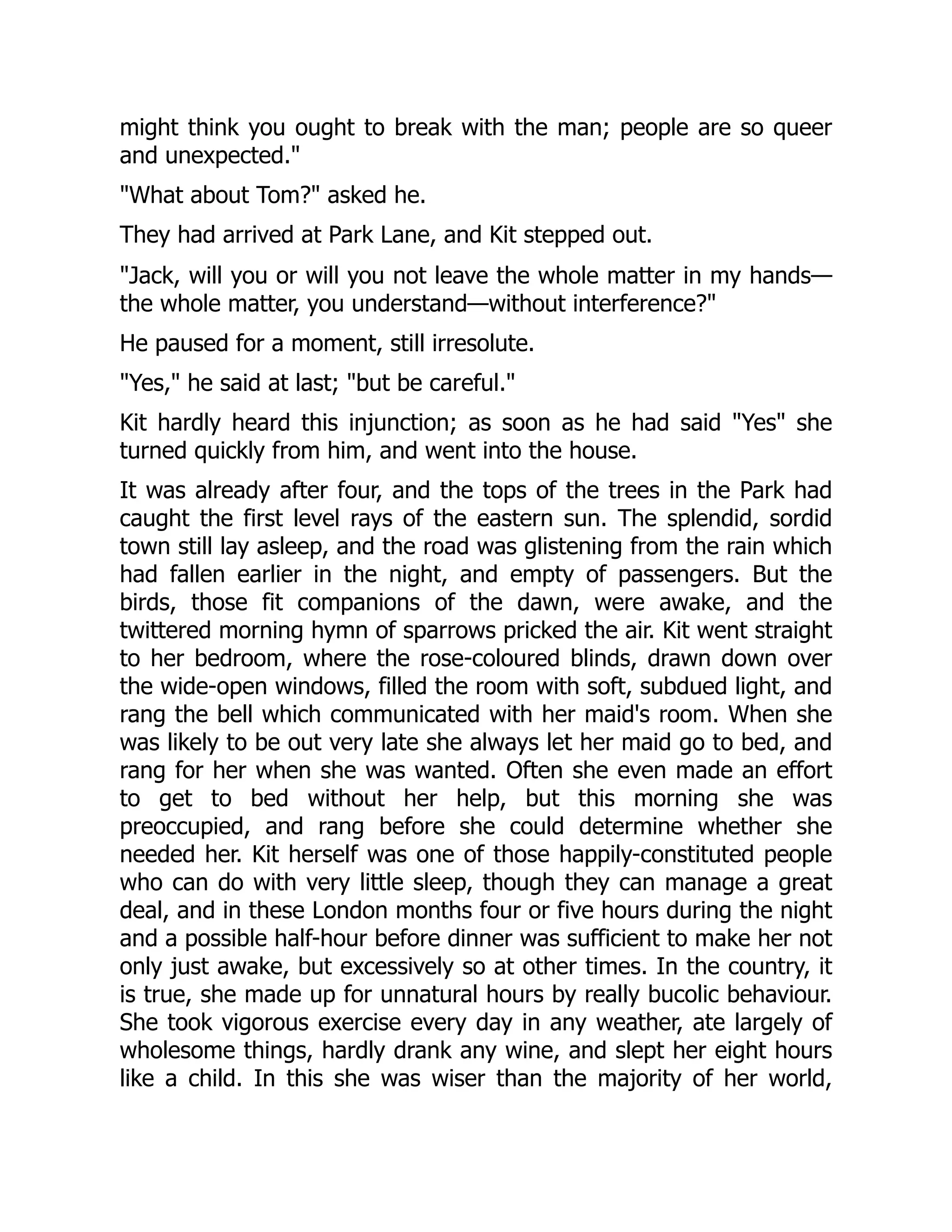 might think you ought to break with the man; people are so queer
and unexpected.
What about Tom? asked he.
They had arrived at Park Lane, and Kit stepped out.
Jack, will you or will you not leave the whole matter in my hands—
the whole matter, you understand—without interference?
He paused for a moment, still irresolute.
Yes, he said at last; but be careful.
Kit hardly heard this injunction; as soon as he had said Yes she
turned quickly from him, and went into the house.
It was already after four, and the tops of the trees in the Park had
caught the first level rays of the eastern sun. The splendid, sordid
town still lay asleep, and the road was glistening from the rain which
had fallen earlier in the night, and empty of passengers. But the
birds, those fit companions of the dawn, were awake, and the
twittered morning hymn of sparrows pricked the air. Kit went straight
to her bedroom, where the rose-coloured blinds, drawn down over
the wide-open windows, filled the room with soft, subdued light, and
rang the bell which communicated with her maid's room. When she
was likely to be out very late she always let her maid go to bed, and
rang for her when she was wanted. Often she even made an effort
to get to bed without her help, but this morning she was
preoccupied, and rang before she could determine whether she
needed her. Kit herself was one of those happily-constituted people
who can do with very little sleep, though they can manage a great
deal, and in these London months four or five hours during the night
and a possible half-hour before dinner was sufficient to make her not
only just awake, but excessively so at other times. In the country, it
is true, she made up for unnatural hours by really bucolic behaviour.
She took vigorous exercise every day in any weather, ate largely of
wholesome things, hardly drank any wine, and slept her eight hours
like a child. In this she was wiser than the majority of her world,
 