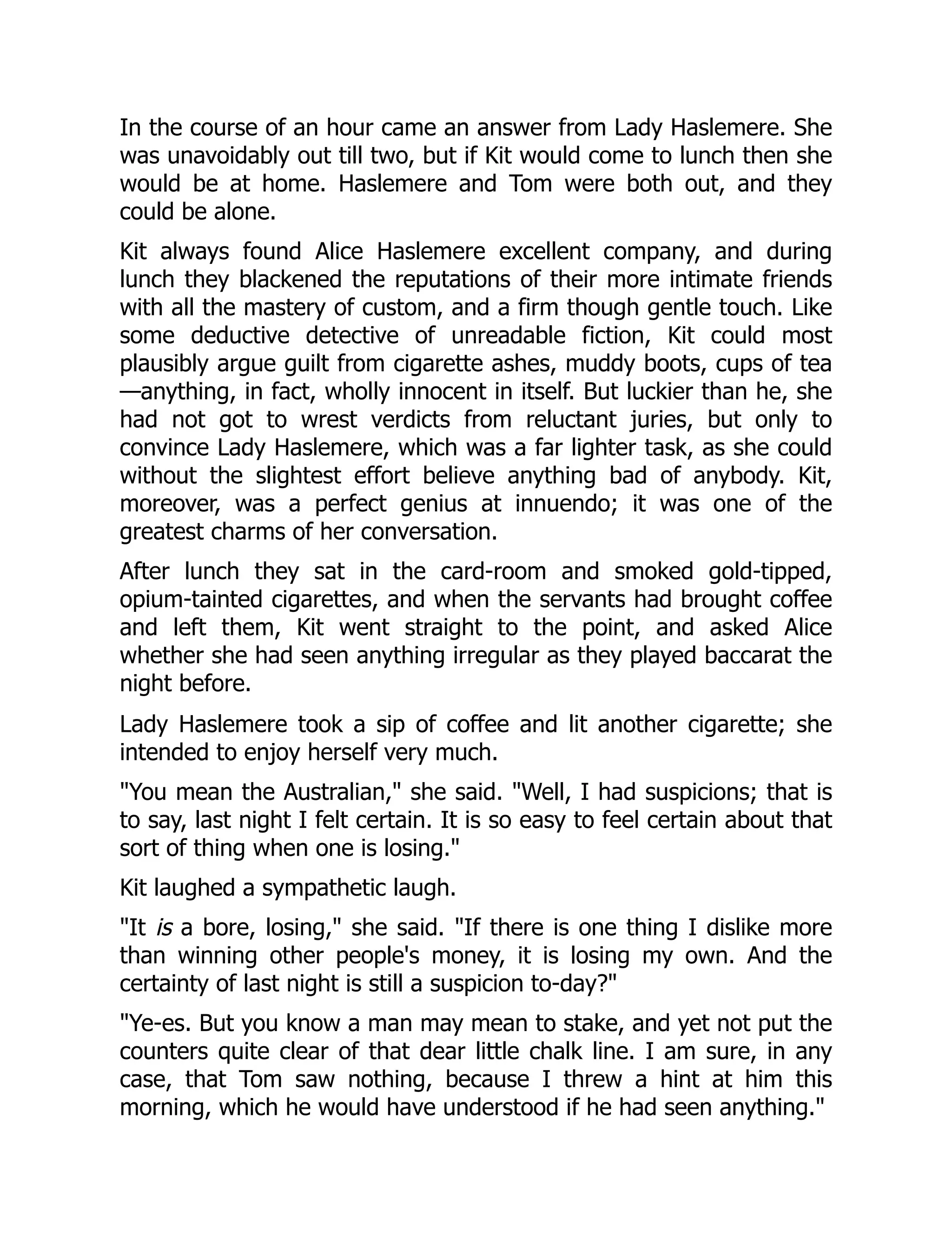 In the course of an hour came an answer from Lady Haslemere. She
was unavoidably out till two, but if Kit would come to lunch then she
would be at home. Haslemere and Tom were both out, and they
could be alone.
Kit always found Alice Haslemere excellent company, and during
lunch they blackened the reputations of their more intimate friends
with all the mastery of custom, and a firm though gentle touch. Like
some deductive detective of unreadable fiction, Kit could most
plausibly argue guilt from cigarette ashes, muddy boots, cups of tea
—anything, in fact, wholly innocent in itself. But luckier than he, she
had not got to wrest verdicts from reluctant juries, but only to
convince Lady Haslemere, which was a far lighter task, as she could
without the slightest effort believe anything bad of anybody. Kit,
moreover, was a perfect genius at innuendo; it was one of the
greatest charms of her conversation.
After lunch they sat in the card-room and smoked gold-tipped,
opium-tainted cigarettes, and when the servants had brought coffee
and left them, Kit went straight to the point, and asked Alice
whether she had seen anything irregular as they played baccarat the
night before.
Lady Haslemere took a sip of coffee and lit another cigarette; she
intended to enjoy herself very much.
You mean the Australian, she said. Well, I had suspicions; that is
to say, last night I felt certain. It is so easy to feel certain about that
sort of thing when one is losing.
Kit laughed a sympathetic laugh.
It is a bore, losing, she said. If there is one thing I dislike more
than winning other people's money, it is losing my own. And the
certainty of last night is still a suspicion to-day?
Ye-es. But you know a man may mean to stake, and yet not put the
counters quite clear of that dear little chalk line. I am sure, in any
case, that Tom saw nothing, because I threw a hint at him this
morning, which he would have understood if he had seen anything.
 