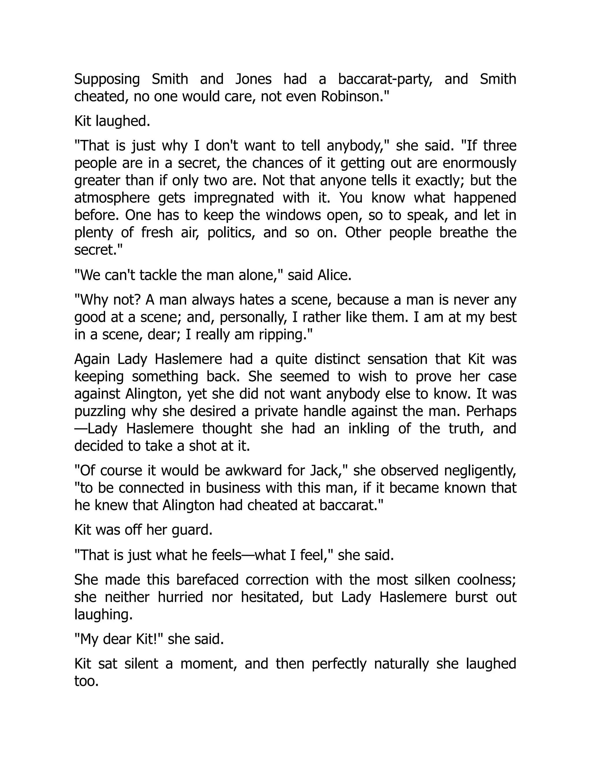 Supposing Smith and Jones had a baccarat-party, and Smith
cheated, no one would care, not even Robinson.
Kit laughed.
That is just why I don't want to tell anybody, she said. If three
people are in a secret, the chances of it getting out are enormously
greater than if only two are. Not that anyone tells it exactly; but the
atmosphere gets impregnated with it. You know what happened
before. One has to keep the windows open, so to speak, and let in
plenty of fresh air, politics, and so on. Other people breathe the
secret.
We can't tackle the man alone, said Alice.
Why not? A man always hates a scene, because a man is never any
good at a scene; and, personally, I rather like them. I am at my best
in a scene, dear; I really am ripping.
Again Lady Haslemere had a quite distinct sensation that Kit was
keeping something back. She seemed to wish to prove her case
against Alington, yet she did not want anybody else to know. It was
puzzling why she desired a private handle against the man. Perhaps
—Lady Haslemere thought she had an inkling of the truth, and
decided to take a shot at it.
Of course it would be awkward for Jack, she observed negligently,
to be connected in business with this man, if it became known that
he knew that Alington had cheated at baccarat.
Kit was off her guard.
That is just what he feels—what I feel, she said.
She made this barefaced correction with the most silken coolness;
she neither hurried nor hesitated, but Lady Haslemere burst out
laughing.
My dear Kit! she said.
Kit sat silent a moment, and then perfectly naturally she laughed
too.
 