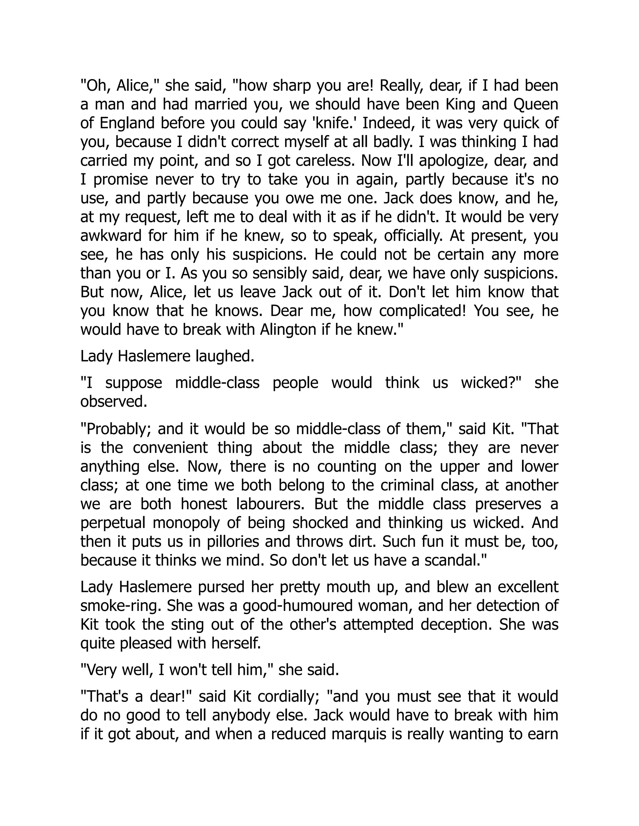 Oh, Alice, she said, how sharp you are! Really, dear, if I had been
a man and had married you, we should have been King and Queen
of England before you could say 'knife.' Indeed, it was very quick of
you, because I didn't correct myself at all badly. I was thinking I had
carried my point, and so I got careless. Now I'll apologize, dear, and
I promise never to try to take you in again, partly because it's no
use, and partly because you owe me one. Jack does know, and he,
at my request, left me to deal with it as if he didn't. It would be very
awkward for him if he knew, so to speak, officially. At present, you
see, he has only his suspicions. He could not be certain any more
than you or I. As you so sensibly said, dear, we have only suspicions.
But now, Alice, let us leave Jack out of it. Don't let him know that
you know that he knows. Dear me, how complicated! You see, he
would have to break with Alington if he knew.
Lady Haslemere laughed.
I suppose middle-class people would think us wicked? she
observed.
Probably; and it would be so middle-class of them, said Kit. That
is the convenient thing about the middle class; they are never
anything else. Now, there is no counting on the upper and lower
class; at one time we both belong to the criminal class, at another
we are both honest labourers. But the middle class preserves a
perpetual monopoly of being shocked and thinking us wicked. And
then it puts us in pillories and throws dirt. Such fun it must be, too,
because it thinks we mind. So don't let us have a scandal.
Lady Haslemere pursed her pretty mouth up, and blew an excellent
smoke-ring. She was a good-humoured woman, and her detection of
Kit took the sting out of the other's attempted deception. She was
quite pleased with herself.
Very well, I won't tell him, she said.
That's a dear! said Kit cordially; and you must see that it would
do no good to tell anybody else. Jack would have to break with him
if it got about, and when a reduced marquis is really wanting to earn
 