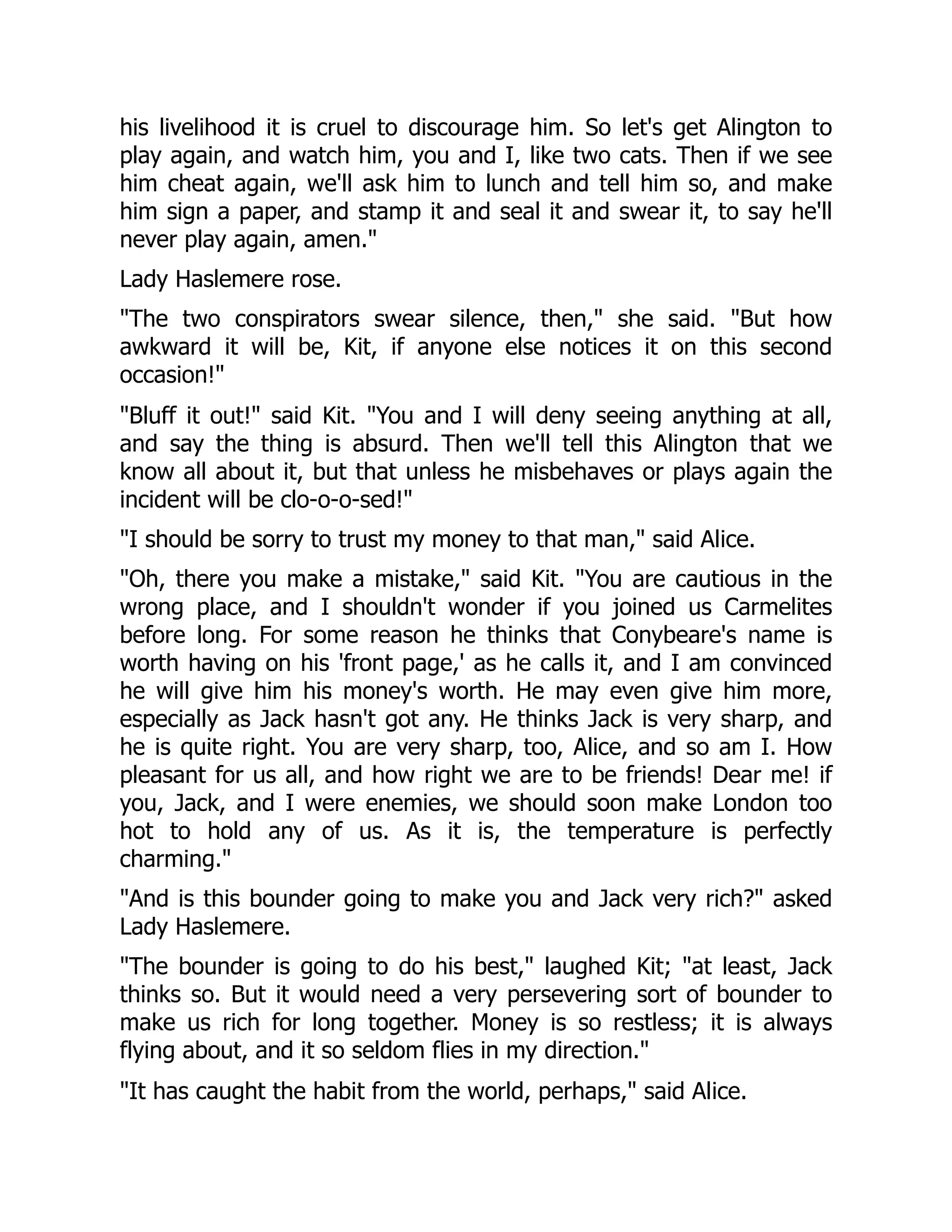 his livelihood it is cruel to discourage him. So let's get Alington to
play again, and watch him, you and I, like two cats. Then if we see
him cheat again, we'll ask him to lunch and tell him so, and make
him sign a paper, and stamp it and seal it and swear it, to say he'll
never play again, amen.
Lady Haslemere rose.
The two conspirators swear silence, then, she said. But how
awkward it will be, Kit, if anyone else notices it on this second
occasion!
Bluff it out! said Kit. You and I will deny seeing anything at all,
and say the thing is absurd. Then we'll tell this Alington that we
know all about it, but that unless he misbehaves or plays again the
incident will be clo-o-o-sed!
I should be sorry to trust my money to that man, said Alice.
Oh, there you make a mistake, said Kit. You are cautious in the
wrong place, and I shouldn't wonder if you joined us Carmelites
before long. For some reason he thinks that Conybeare's name is
worth having on his 'front page,' as he calls it, and I am convinced
he will give him his money's worth. He may even give him more,
especially as Jack hasn't got any. He thinks Jack is very sharp, and
he is quite right. You are very sharp, too, Alice, and so am I. How
pleasant for us all, and how right we are to be friends! Dear me! if
you, Jack, and I were enemies, we should soon make London too
hot to hold any of us. As it is, the temperature is perfectly
charming.
And is this bounder going to make you and Jack very rich? asked
Lady Haslemere.
The bounder is going to do his best, laughed Kit; at least, Jack
thinks so. But it would need a very persevering sort of bounder to
make us rich for long together. Money is so restless; it is always
flying about, and it so seldom flies in my direction.
It has caught the habit from the world, perhaps, said Alice.
 