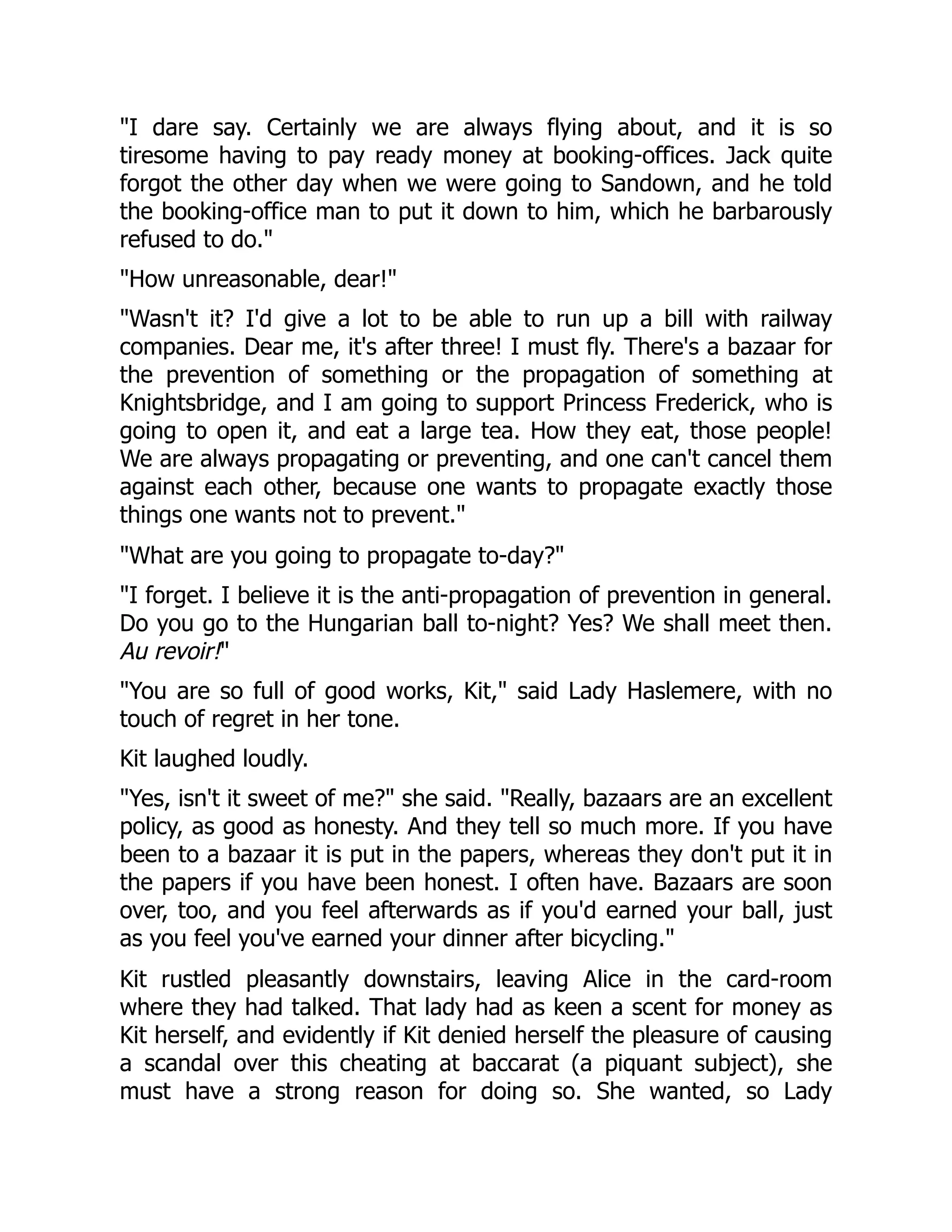 I dare say. Certainly we are always flying about, and it is so
tiresome having to pay ready money at booking-offices. Jack quite
forgot the other day when we were going to Sandown, and he told
the booking-office man to put it down to him, which he barbarously
refused to do.
How unreasonable, dear!
Wasn't it? I'd give a lot to be able to run up a bill with railway
companies. Dear me, it's after three! I must fly. There's a bazaar for
the prevention of something or the propagation of something at
Knightsbridge, and I am going to support Princess Frederick, who is
going to open it, and eat a large tea. How they eat, those people!
We are always propagating or preventing, and one can't cancel them
against each other, because one wants to propagate exactly those
things one wants not to prevent.
What are you going to propagate to-day?
I forget. I believe it is the anti-propagation of prevention in general.
Do you go to the Hungarian ball to-night? Yes? We shall meet then.
Au revoir!
You are so full of good works, Kit, said Lady Haslemere, with no
touch of regret in her tone.
Kit laughed loudly.
Yes, isn't it sweet of me? she said. Really, bazaars are an excellent
policy, as good as honesty. And they tell so much more. If you have
been to a bazaar it is put in the papers, whereas they don't put it in
the papers if you have been honest. I often have. Bazaars are soon
over, too, and you feel afterwards as if you'd earned your ball, just
as you feel you've earned your dinner after bicycling.
Kit rustled pleasantly downstairs, leaving Alice in the card-room
where they had talked. That lady had as keen a scent for money as
Kit herself, and evidently if Kit denied herself the pleasure of causing
a scandal over this cheating at baccarat (a piquant subject), she
must have a strong reason for doing so. She wanted, so Lady
 