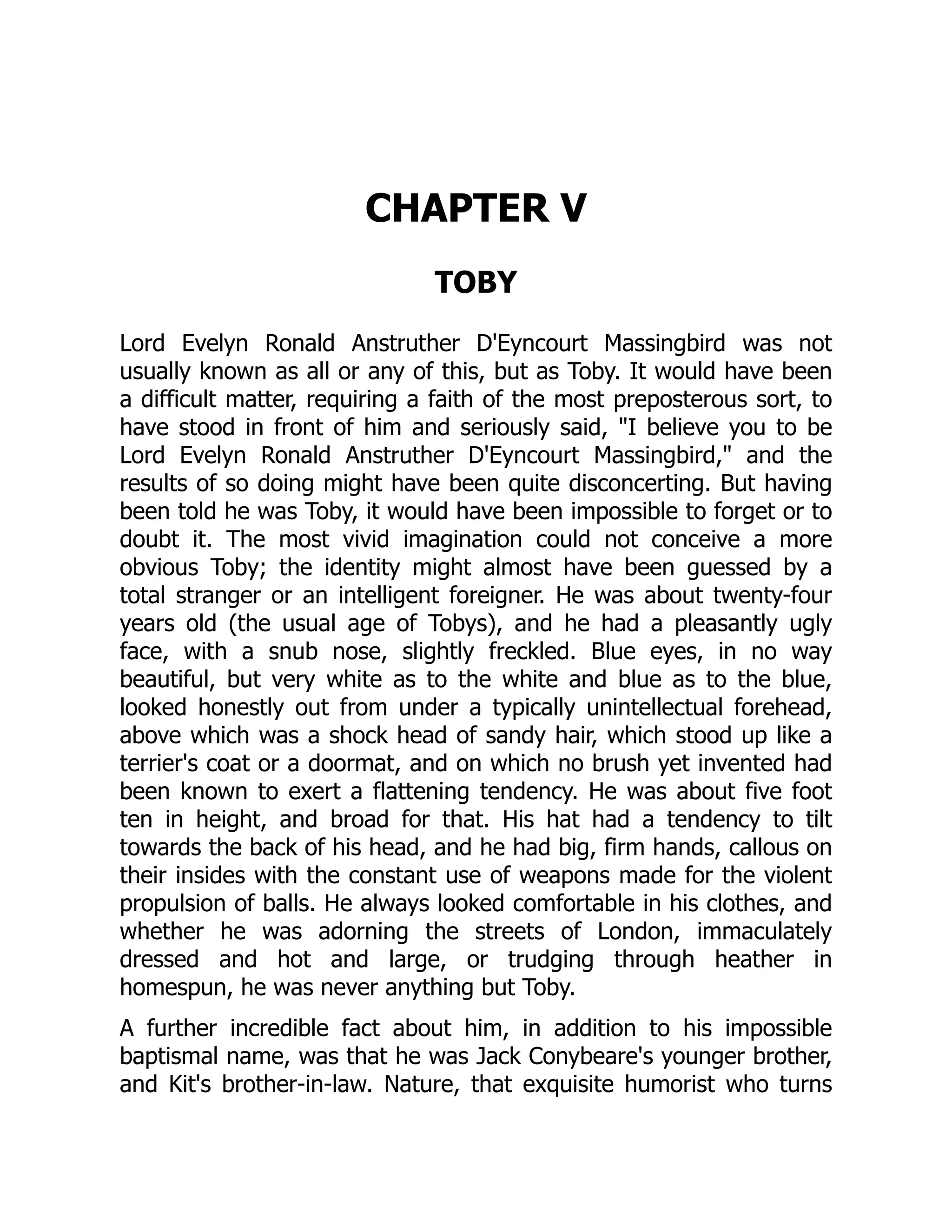 CHAPTER V
TOBY
Lord Evelyn Ronald Anstruther D'Eyncourt Massingbird was not
usually known as all or any of this, but as Toby. It would have been
a difficult matter, requiring a faith of the most preposterous sort, to
have stood in front of him and seriously said, I believe you to be
Lord Evelyn Ronald Anstruther D'Eyncourt Massingbird, and the
results of so doing might have been quite disconcerting. But having
been told he was Toby, it would have been impossible to forget or to
doubt it. The most vivid imagination could not conceive a more
obvious Toby; the identity might almost have been guessed by a
total stranger or an intelligent foreigner. He was about twenty-four
years old (the usual age of Tobys), and he had a pleasantly ugly
face, with a snub nose, slightly freckled. Blue eyes, in no way
beautiful, but very white as to the white and blue as to the blue,
looked honestly out from under a typically unintellectual forehead,
above which was a shock head of sandy hair, which stood up like a
terrier's coat or a doormat, and on which no brush yet invented had
been known to exert a flattening tendency. He was about five foot
ten in height, and broad for that. His hat had a tendency to tilt
towards the back of his head, and he had big, firm hands, callous on
their insides with the constant use of weapons made for the violent
propulsion of balls. He always looked comfortable in his clothes, and
whether he was adorning the streets of London, immaculately
dressed and hot and large, or trudging through heather in
homespun, he was never anything but Toby.
A further incredible fact about him, in addition to his impossible
baptismal name, was that he was Jack Conybeare's younger brother,
and Kit's brother-in-law. Nature, that exquisite humorist who turns
 