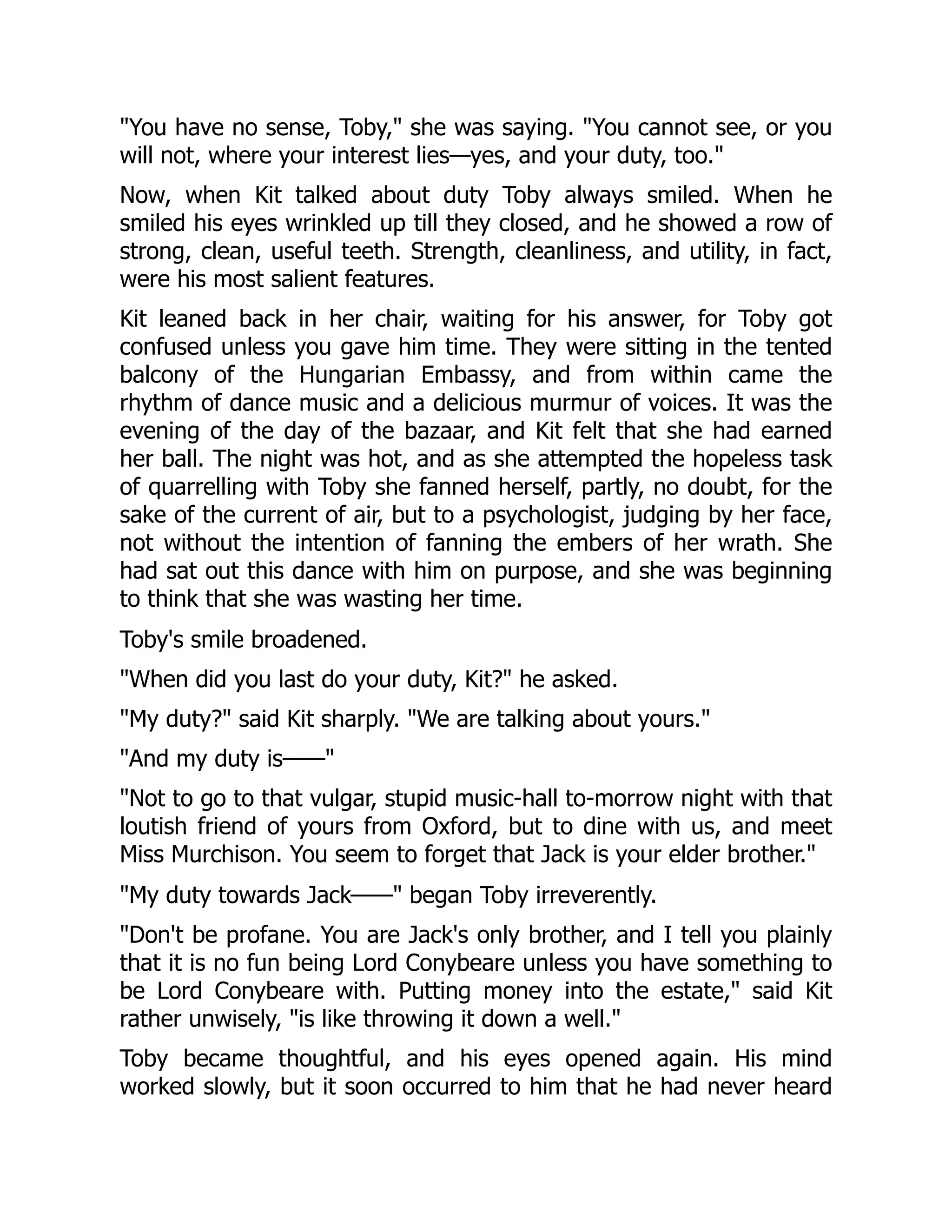 You have no sense, Toby, she was saying. You cannot see, or you
will not, where your interest lies—yes, and your duty, too.
Now, when Kit talked about duty Toby always smiled. When he
smiled his eyes wrinkled up till they closed, and he showed a row of
strong, clean, useful teeth. Strength, cleanliness, and utility, in fact,
were his most salient features.
Kit leaned back in her chair, waiting for his answer, for Toby got
confused unless you gave him time. They were sitting in the tented
balcony of the Hungarian Embassy, and from within came the
rhythm of dance music and a delicious murmur of voices. It was the
evening of the day of the bazaar, and Kit felt that she had earned
her ball. The night was hot, and as she attempted the hopeless task
of quarrelling with Toby she fanned herself, partly, no doubt, for the
sake of the current of air, but to a psychologist, judging by her face,
not without the intention of fanning the embers of her wrath. She
had sat out this dance with him on purpose, and she was beginning
to think that she was wasting her time.
Toby's smile broadened.
When did you last do your duty, Kit? he asked.
My duty? said Kit sharply. We are talking about yours.
And my duty is——
Not to go to that vulgar, stupid music-hall to-morrow night with that
loutish friend of yours from Oxford, but to dine with us, and meet
Miss Murchison. You seem to forget that Jack is your elder brother.
My duty towards Jack—— began Toby irreverently.
Don't be profane. You are Jack's only brother, and I tell you plainly
that it is no fun being Lord Conybeare unless you have something to
be Lord Conybeare with. Putting money into the estate, said Kit
rather unwisely, is like throwing it down a well.
Toby became thoughtful, and his eyes opened again. His mind
worked slowly, but it soon occurred to him that he had never heard
 