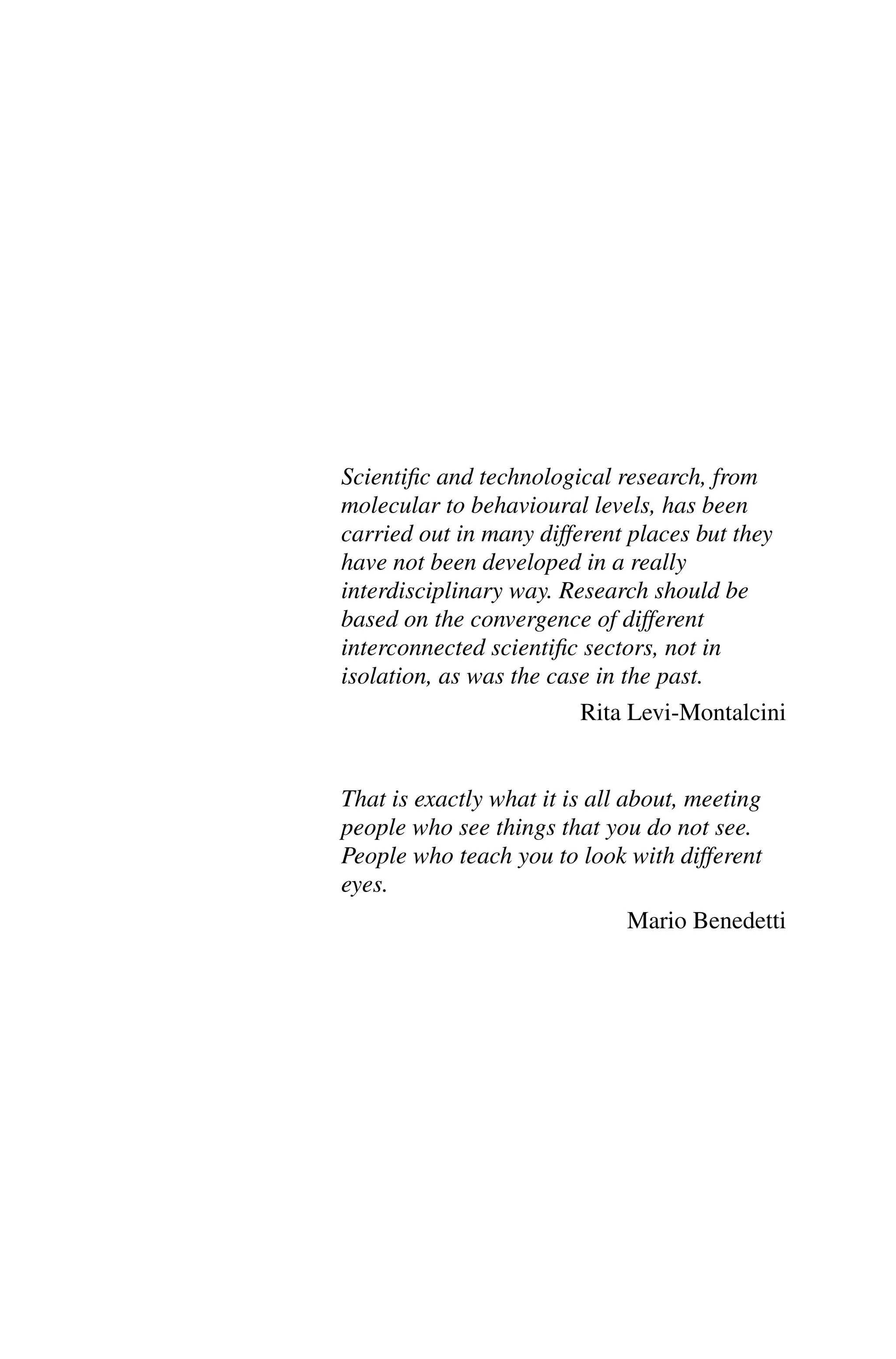Scientific and technological research, from
molecular to behavioural levels, has been
carried out in many different places but they
have not been developed in a really
interdisciplinary way. Research should be
based on the convergence of different
interconnected scientific sectors, not in
isolation, as was the case in the past.
Rita Levi-Montalcini
That is exactly what it is all about, meeting
people who see things that you do not see.
People who teach you to look with different
eyes.
Mario Benedetti
 