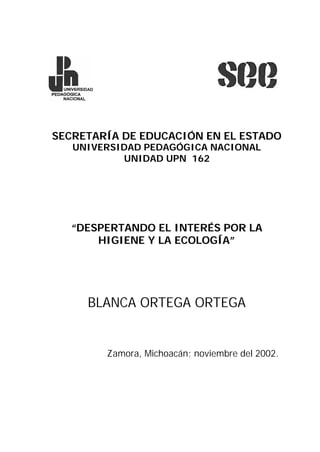 SECRETARÍA DE EDUCACIÓN EN EL ESTADO
UNIVERSIDAD PEDAGÓGICA NACIONAL
UNIDAD UPN 162
“DESPERTANDO EL INTERÉS POR LA
HIGIENE Y LA ECOLOGÍA”
BLANCA ORTEGA ORTEGA
Zamora, Michoacán; noviembre del 2002.
 