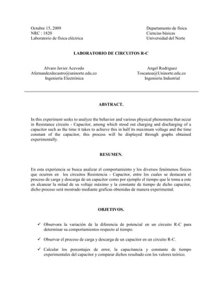 Octubre 15, 2009 Departamento de física
NRC : 1820 Ciencias básicas
Laboratorio de física eléctrica Universidad del Norte
LABORATORIO DE CIRCUITOS R-C
Alvaro Javier Acevedo Angel Rodriguez
Afernandezdecastro@uninorte.edu.co Toscanoa@Uninorte.edu.co
Ingeniería Electrónica Ingenieria Industrial
ABSTRACT.
In this experiment seeks to analyze the behavior and various physical phenomena that occur
in Resistance circuits - Capacitor, among which stood out charging and discharging of a
capacitor such as the time it takes to achieve this in half its maximum voltage and the time
constant of the capacitor, this process will be displayed through graphs obtained
experimentally.
RESUMEN.
En esta experiencia se busca analizar el comportamiento y los diversos fenómenos físicos
que ocurren en los circuitos Resistencia - Capacitor, entre los cuales se destacara el
proceso de carga y descarga de un capacitor como por ejemplo el tiempo que le toma a este
en alcanzar la mitad de su voltaje máximo y la constante de tiempo de dicho capacitor,
dicho proceso será mostrado mediante graficas obtenidas de manera experimental.
OBJETIVOS.
 Observara la variación de la diferencia de potencial en un circuito R-C para
determinar su comportamientos respecto al tiempo.
 Observar el proceso de carga y descarga de un capacitor en un circuito R-C.
 Calcular los porcentajes de error, la capacitancia y constante de tiempo
experimentales del capacitor y comparar dichos resultado con los valores teórico.
 