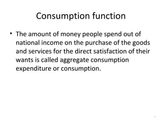 Consumption function
• The amount of money people spend out of
national income on the purchase of the goods
and services for the direct satisfaction of their
wants is called aggregate consumption
expenditure or consumption.
1
 