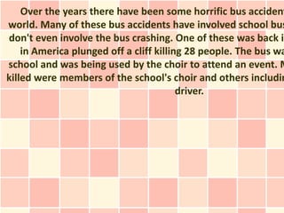 Over the years there have been some horrific bus accident
world. Many of these bus accidents have involved school bus
don't even involve the bus crashing. One of these was back in
    in America plunged off a cliff killing 28 people. The bus wa
school and was being used by the choir to attend an event. M
killed were members of the school's choir and others includin
                                         driver.
 